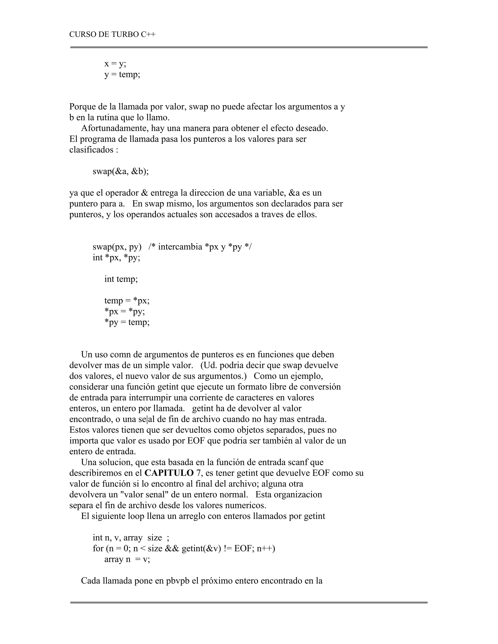 CURSO DE TURBO C++


         x = y;
         y = temp;


Porque de la llamada por valor, swap no puede afectar los argumentos a y
b en la rutina que lo llamo.
   Afortunadamente, hay una manera para obtener el efecto deseado.
El programa de llamada pasa los punteros a los valores para ser
clasificados :

      swap(&a, &b);

ya que el operador & entrega la direccion de una variable, &a es un
puntero para a. En swap mismo, los argumentos son declarados para ser
punteros, y los operandos actuales son accesados a traves de ellos.


      swap(px, py) /* intercambia *px y *py */
      int *px, *py;

         int temp;

         temp = *px;
         *px = *py;
         *py = temp;


   Un uso comn de argumentos de punteros es en funciones que deben
devolver mas de un simple valor. (Ud. podria decir que swap devuelve
dos valores, el nuevo valor de sus argumentos.) Como un ejemplo,
considerar una función getint que ejecute un formato libre de conversión
de entrada para interrumpir una corriente de caracteres en valores
enteros, un entero por llamada. getint ha de devolver al valor
encontrado, o una se|al de fin de archivo cuando no hay mas entrada.
Estos valores tienen que ser devueltos como objetos separados, pues no
importa que valor es usado por EOF que podria ser también al valor de un
entero de entrada.
   Una solucion, que esta basada en la función de entrada scanf que
describiremos en el CAPITULO 7, es tener getint que devuelve EOF como su
valor de función si lo encontro al final del archivo; alguna otra
devolvera un "valor senal" de un entero normal. Esta organizacion
separa el fin de archivo desde los valores numericos.
   El siguiente loop llena un arreglo con enteros llamados por getint

      int n, v, array size ;
      for (n = 0; n < size && getint(&v) != EOF; n++)
          array n = v;

   Cada llamada pone en pbvpb el próximo entero encontrado en la
 