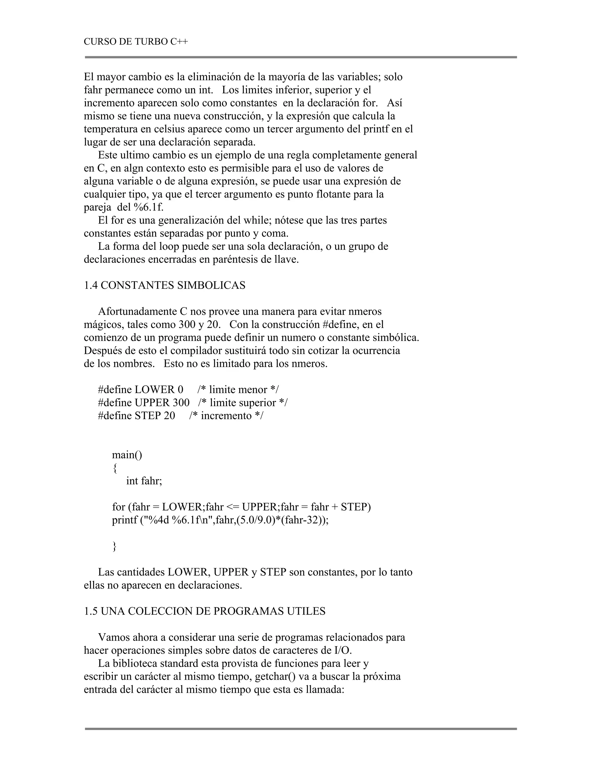 CURSO DE TURBO C++


El mayor cambio es la eliminación de la mayoría de las variables; solo
fahr permanece como un int. Los limites inferior, superior y el
incremento aparecen solo como constantes en la declaración for. Así
mismo se tiene una nueva construcción, y la expresión que calcula la
temperatura en celsius aparece como un tercer argumento del printf en el
lugar de ser una declaración separada.
   Este ultimo cambio es un ejemplo de una regla completamente general
en C, en algn contexto esto es permisible para el uso de valores de
alguna variable o de alguna expresión, se puede usar una expresión de
cualquier tipo, ya que el tercer argumento es punto flotante para la
pareja del %6.1f.
   El for es una generalización del while; nótese que las tres partes
constantes están separadas por punto y coma.
   La forma del loop puede ser una sola declaración, o un grupo de
declaraciones encerradas en paréntesis de llave.

1.4 CONSTANTES SIMBOLICAS

   Afortunadamente C nos provee una manera para evitar nmeros
mágicos, tales como 300 y 20. Con la construcción #define, en el
comienzo de un programa puede definir un numero o constante simbólica.
Después de esto el compilador sustituirá todo sin cotizar la ocurrencia
de los nombres. Esto no es limitado para los nmeros.

   #define LOWER 0 /* limite menor */
   #define UPPER 300 /* limite superior */
   #define STEP 20 /* incremento */


      main()
      {
        int fahr;

      for (fahr = LOWER;fahr <= UPPER;fahr = fahr + STEP)
      printf ("%4d %6.1fn",fahr,(5.0/9.0)*(fahr-32));

      }

    Las cantidades LOWER, UPPER y STEP son constantes, por lo tanto
ellas no aparecen en declaraciones.

1.5 UNA COLECCION DE PROGRAMAS UTILES

   Vamos ahora a considerar una serie de programas relacionados para
hacer operaciones simples sobre datos de caracteres de I/O.
   La biblioteca standard esta provista de funciones para leer y
escribir un carácter al mismo tiempo, getchar() va a buscar la próxima
entrada del carácter al mismo tiempo que esta es llamada:
 