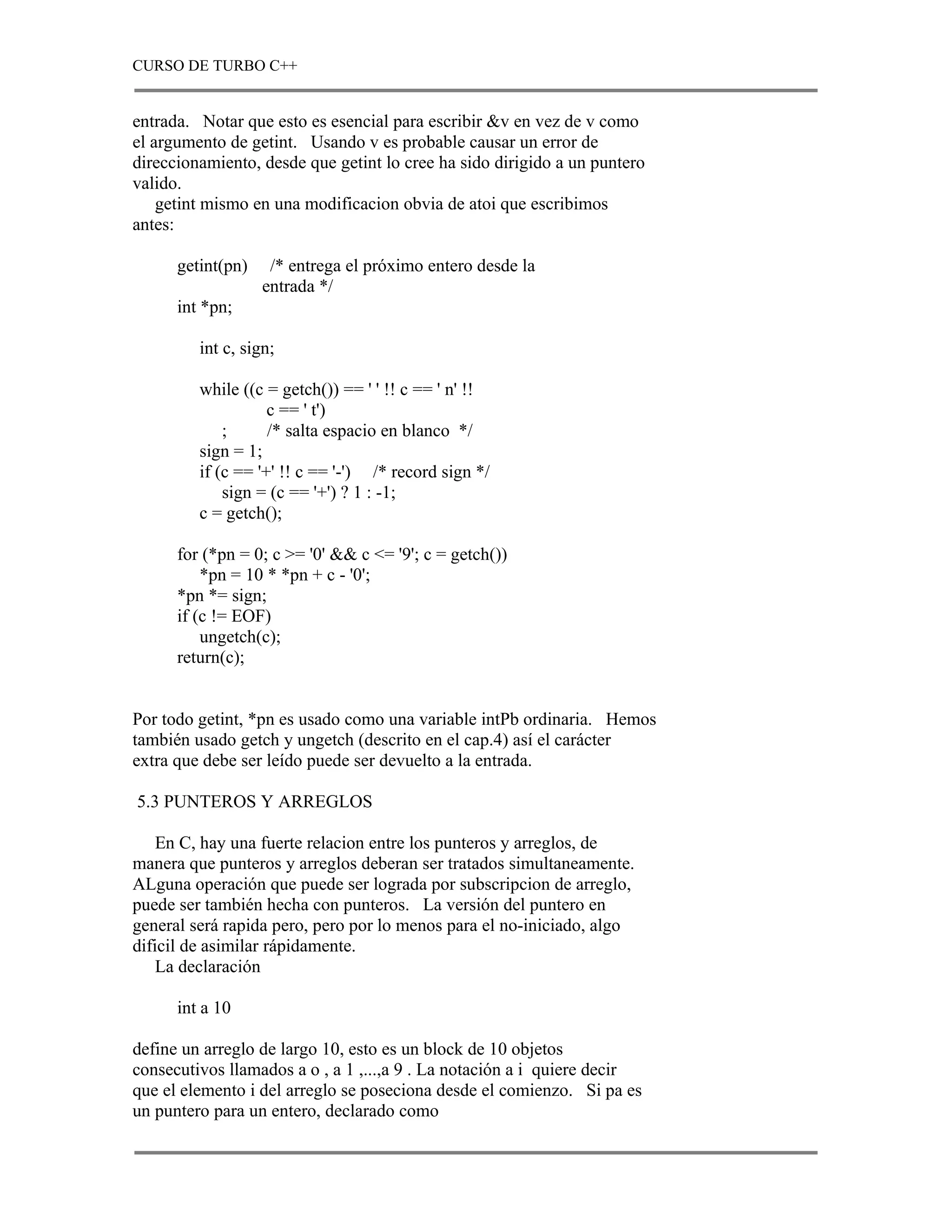 CURSO DE TURBO C++


entrada. Notar que esto es esencial para escribir &v en vez de v como
el argumento de getint. Usando v es probable causar un error de
direccionamiento, desde que getint lo cree ha sido dirigido a un puntero
valido.
    getint mismo en una modificacion obvia de atoi que escribimos
antes:

      getint(pn)    /* entrega el próximo entero desde la
                   entrada */
      int *pn;

         int c, sign;

         while ((c = getch()) == ' ' !! c == ' n' !!
                    c == ' t')
             ;      /* salta espacio en blanco */
         sign = 1;
         if (c == '+' !! c == '-') /* record sign */
             sign = (c == '+') ? 1 : -1;
         c = getch();

      for (*pn = 0; c >= '0' && c <= '9'; c = getch())
          *pn = 10 * *pn + c - '0';
      *pn *= sign;
      if (c != EOF)
          ungetch(c);
      return(c);


Por todo getint, *pn es usado como una variable intPb ordinaria. Hemos
también usado getch y ungetch (descrito en el cap.4) así el carácter
extra que debe ser leído puede ser devuelto a la entrada.

5.3 PUNTEROS Y ARREGLOS

    En C, hay una fuerte relacion entre los punteros y arreglos, de
manera que punteros y arreglos deberan ser tratados simultaneamente.
ALguna operación que puede ser lograda por subscripcion de arreglo,
puede ser también hecha con punteros. La versión del puntero en
general será rapida pero, pero por lo menos para el no-iniciado, algo
dificil de asimilar rápidamente.
    La declaración

      int a 10

define un arreglo de largo 10, esto es un block de 10 objetos
consecutivos llamados a o , a 1 ,...,a 9 . La notación a i quiere decir
que el elemento i del arreglo se poseciona desde el comienzo. Si pa es
un puntero para un entero, declarado como
 