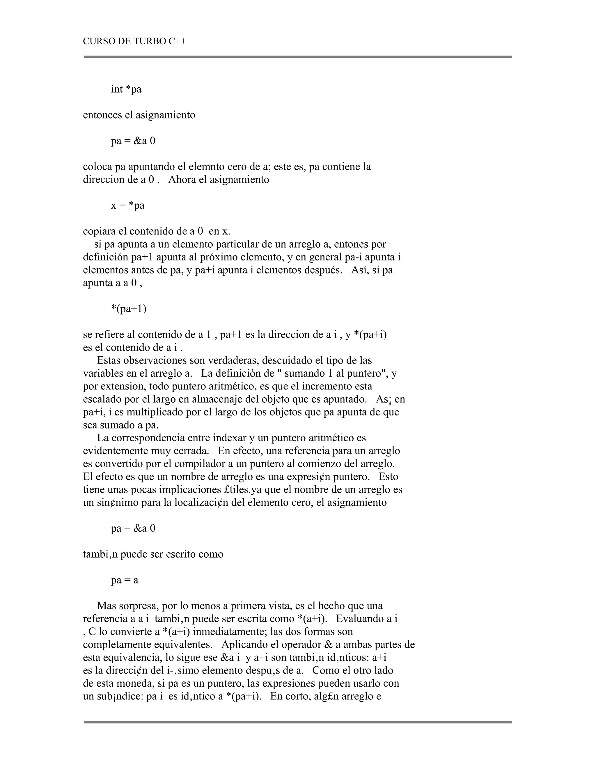 CURSO DE TURBO C++



      int *pa

entonces el asignamiento

      pa = &a 0

coloca pa apuntando el elemnto cero de a; este es, pa contiene la
direccion de a 0 . Ahora el asignamiento

      x = *pa

copiara el contenido de a 0 en x.
   si pa apunta a un elemento particular de un arreglo a, entones por
definición pa+1 apunta al próximo elemento, y en general pa-i apunta i
elementos antes de pa, y pa+i apunta i elementos después. Así, si pa
apunta a a 0 ,

      *(pa+1)

se refiere al contenido de a 1 , pa+1 es la direccion de a i , y *(pa+i)
es el contenido de a i .
    Estas observaciones son verdaderas, descuidado el tipo de las
variables en el arreglo a. La definición de " sumando 1 al puntero", y
por extension, todo puntero aritmético, es que el incremento esta
escalado por el largo en almacenaje del objeto que es apuntado. As¡ en
pa+i, i es multiplicado por el largo de los objetos que pa apunta de que
sea sumado a pa.
    La correspondencia entre indexar y un puntero aritmético es
evidentemente muy cerrada. En efecto, una referencia para un arreglo
es convertido por el compilador a un puntero al comienzo del arreglo.
El efecto es que un nombre de arreglo es una expresi¢n puntero. Esto
tiene unas pocas implicaciones £tiles.ya que el nombre de un arreglo es
un sin¢nimo para la localizaci¢n del elemento cero, el asignamiento

      pa = &a 0

tambi‚n puede ser escrito como

      pa = a

    Mas sorpresa, por lo menos a primera vista, es el hecho que una
referencia a a i tambi‚n puede ser escrita como *(a+i). Evaluando a i
, C lo convierte a *(a+i) inmediatamente; las dos formas son
completamente equivalentes. Aplicando el operador & a ambas partes de
esta equivalencia, lo sigue ese &a i y a+i son tambi‚n id‚nticos: a+i
es la direcci¢n del i-‚simo elemento despu‚s de a. Como el otro lado
de esta moneda, si pa es un puntero, las expresiones pueden usarlo con
un sub¡ndice: pa i es id‚ntico a *(pa+i). En corto, alg£n arreglo e
 