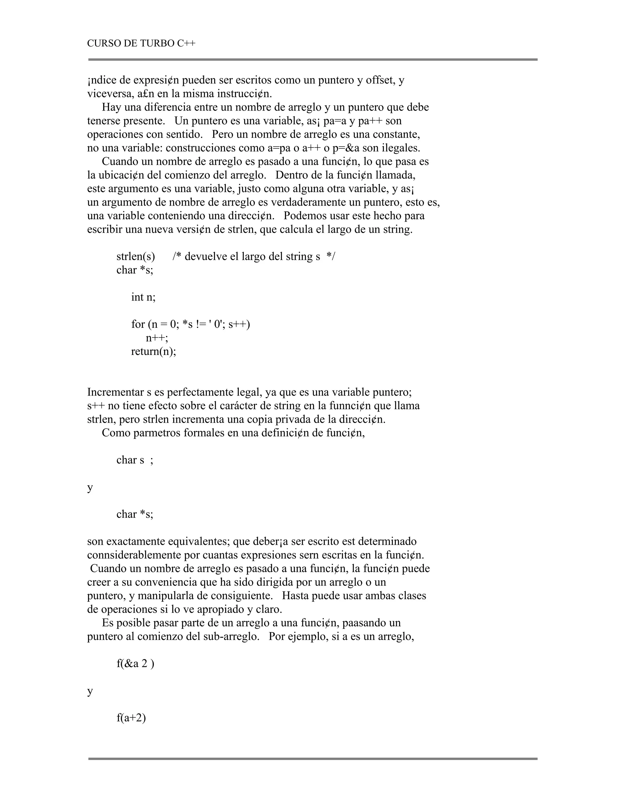 CURSO DE TURBO C++


¡ndice de expresi¢n pueden ser escritos como un puntero y offset, y
viceversa, a£n en la misma instrucci¢n.
    Hay una diferencia entre un nombre de arreglo y un puntero que debe
tenerse presente. Un puntero es una variable, as¡ pa=a y pa++ son
operaciones con sentido. Pero un nombre de arreglo es una constante,
no una variable: construcciones como a=pa o a++ o p=&a son ilegales.
    Cuando un nombre de arreglo es pasado a una funci¢n, lo que pasa es
la ubicaci¢n del comienzo del arreglo. Dentro de la funci¢n llamada,
este argumento es una variable, justo como alguna otra variable, y as¡
un argumento de nombre de arreglo es verdaderamente un puntero, esto es,
una variable conteniendo una direcci¢n. Podemos usar este hecho para
escribir una nueva versi¢n de strlen, que calcula el largo de un string.

      strlen(s)   /* devuelve el largo del string s */
      char *s;

         int n;

         for (n = 0; *s != ' 0'; s++)
            n++;
         return(n);


Incrementar s es perfectamente legal, ya que es una variable puntero;
s++ no tiene efecto sobre el carácter de string en la funnci¢n que llama
strlen, pero strlen incrementa una copia privada de la direcci¢n.
    Como parmetros formales en una definici¢n de funci¢n,

      char s ;

y

      char *s;

son exactamente equivalentes; que deber¡a ser escrito est determinado
connsiderablemente por cuantas expresiones sern escritas en la funci¢n.
 Cuando un nombre de arreglo es pasado a una funci¢n, la funci¢n puede
creer a su conveniencia que ha sido dirigida por un arreglo o un
puntero, y manipularla de consiguiente. Hasta puede usar ambas clases
de operaciones si lo ve apropiado y claro.
   Es posible pasar parte de un arreglo a una funci¢n, paasando un
puntero al comienzo del sub-arreglo. Por ejemplo, si a es un arreglo,

      f(&a 2 )

y

      f(a+2)
 
