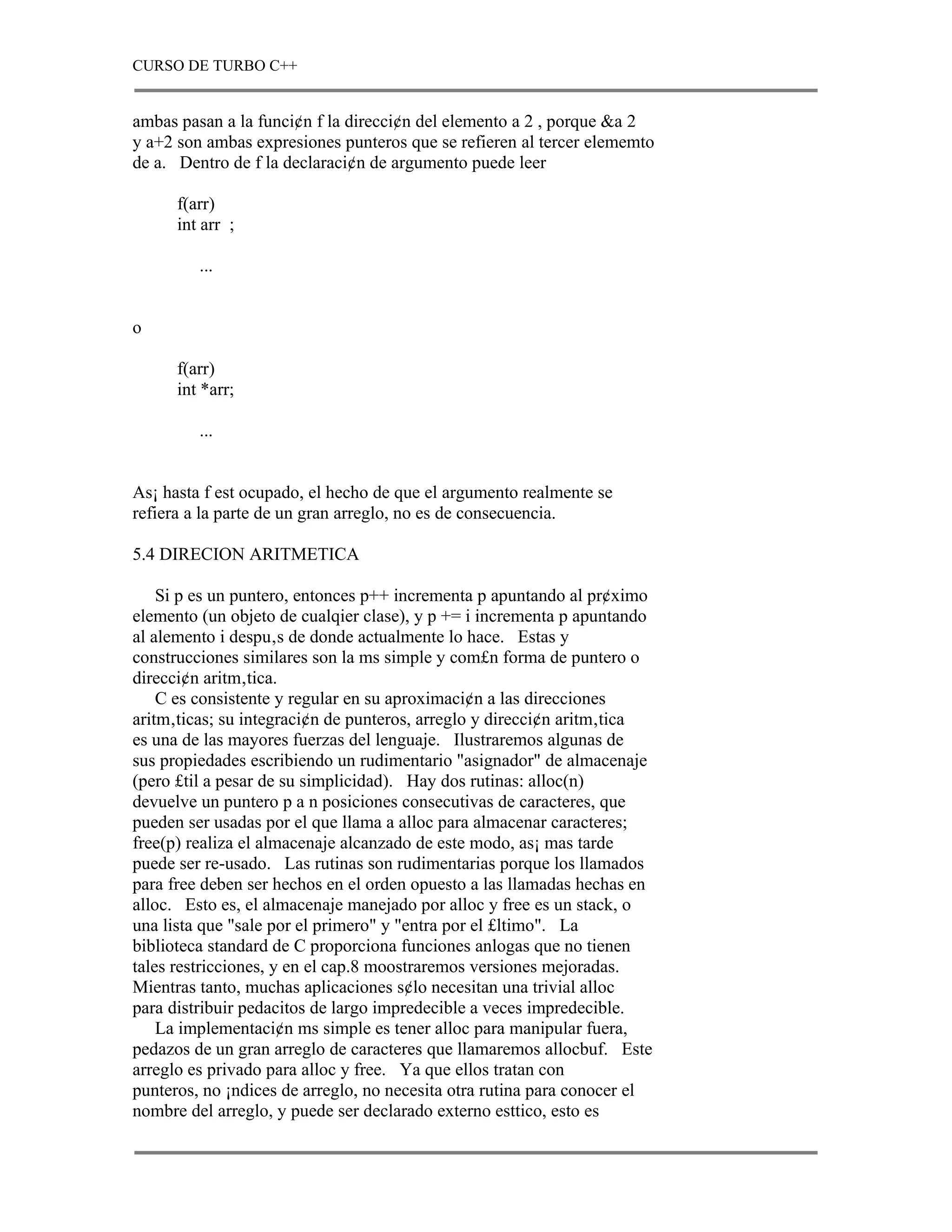 CURSO DE TURBO C++


ambas pasan a la funci¢n f la direcci¢n del elemento a 2 , porque &a 2
y a+2 son ambas expresiones punteros que se refieren al tercer elememto
de a. Dentro de f la declaraci¢n de argumento puede leer

      f(arr)
      int arr ;

         ...


o

      f(arr)
      int *arr;

         ...


As¡ hasta f est ocupado, el hecho de que el argumento realmente se
refiera a la parte de un gran arreglo, no es de consecuencia.

5.4 DIRECION ARITMETICA

    Si p es un puntero, entonces p++ incrementa p apuntando al pr¢ximo
elemento (un objeto de cualqier clase), y p += i incrementa p apuntando
al alemento i despu‚s de donde actualmente lo hace. Estas y
construcciones similares son la ms simple y com£n forma de puntero o
direcci¢n aritm‚tica.
    C es consistente y regular en su aproximaci¢n a las direcciones
aritm‚ticas; su integraci¢n de punteros, arreglo y direcci¢n aritm‚tica
es una de las mayores fuerzas del lenguaje. Ilustraremos algunas de
sus propiedades escribiendo un rudimentario "asignador" de almacenaje
(pero £til a pesar de su simplicidad). Hay dos rutinas: alloc(n)
devuelve un puntero p a n posiciones consecutivas de caracteres, que
pueden ser usadas por el que llama a alloc para almacenar caracteres;
free(p) realiza el almacenaje alcanzado de este modo, as¡ mas tarde
puede ser re-usado. Las rutinas son rudimentarias porque los llamados
para free deben ser hechos en el orden opuesto a las llamadas hechas en
alloc. Esto es, el almacenaje manejado por alloc y free es un stack, o
una lista que "sale por el primero" y "entra por el £ltimo". La
biblioteca standard de C proporciona funciones anlogas que no tienen
tales restricciones, y en el cap.8 moostraremos versiones mejoradas.
Mientras tanto, muchas aplicaciones s¢lo necesitan una trivial alloc
para distribuir pedacitos de largo impredecible a veces impredecible.
    La implementaci¢n ms simple es tener alloc para manipular fuera,
pedazos de un gran arreglo de caracteres que llamaremos allocbuf. Este
arreglo es privado para alloc y free. Ya que ellos tratan con
punteros, no ¡ndices de arreglo, no necesita otra rutina para conocer el
nombre del arreglo, y puede ser declarado externo esttico, esto es
 
