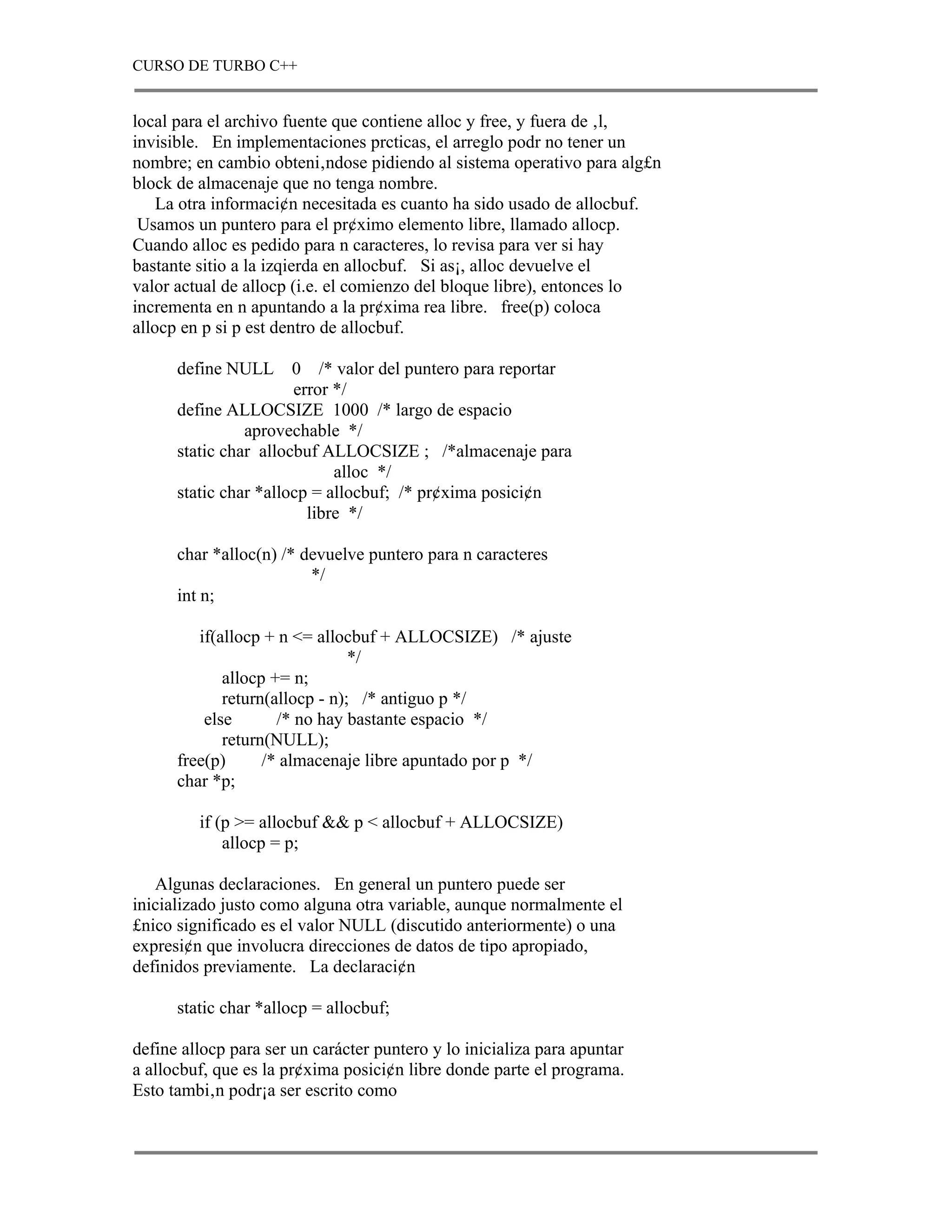 CURSO DE TURBO C++


local para el archivo fuente que contiene alloc y free, y fuera de ‚l,
invisible. En implementaciones prcticas, el arreglo podr no tener un
nombre; en cambio obteni‚ndose pidiendo al sistema operativo para alg£n
block de almacenaje que no tenga nombre.
    La otra informaci¢n necesitada es cuanto ha sido usado de allocbuf.
 Usamos un puntero para el pr¢ximo elemento libre, llamado allocp.
Cuando alloc es pedido para n caracteres, lo revisa para ver si hay
bastante sitio a la izqierda en allocbuf. Si as¡, alloc devuelve el
valor actual de allocp (i.e. el comienzo del bloque libre), entonces lo
incrementa en n apuntando a la pr¢xima rea libre. free(p) coloca
allocp en p si p est dentro de allocbuf.

      define NULL      0 /* valor del puntero para reportar
                       error */
      define ALLOCSIZE 1000 /* largo de espacio
                aprovechable */
      static char allocbuf ALLOCSIZE ; /*almacenaje para
                             alloc */
      static char *allocp = allocbuf; /* pr¢xima posici¢n
                         libre */

      char *alloc(n) /* devuelve puntero para n caracteres
                         */
      int n;

         if(allocp + n <= allocbuf + ALLOCSIZE) /* ajuste
                                */
             allocp += n;
             return(allocp - n); /* antiguo p */
          else       /* no hay bastante espacio */
             return(NULL);
      free(p)      /* almacenaje libre apuntado por p */
      char *p;

         if (p >= allocbuf && p < allocbuf + ALLOCSIZE)
             allocp = p;

   Algunas declaraciones. En general un puntero puede ser
inicializado justo como alguna otra variable, aunque normalmente el
£nico significado es el valor NULL (discutido anteriormente) o una
expresi¢n que involucra direcciones de datos de tipo apropiado,
definidos previamente. La declaraci¢n

      static char *allocp = allocbuf;

define allocp para ser un carácter puntero y lo inicializa para apuntar
a allocbuf, que es la pr¢xima posici¢n libre donde parte el programa.
Esto tambi‚n podr¡a ser escrito como
 