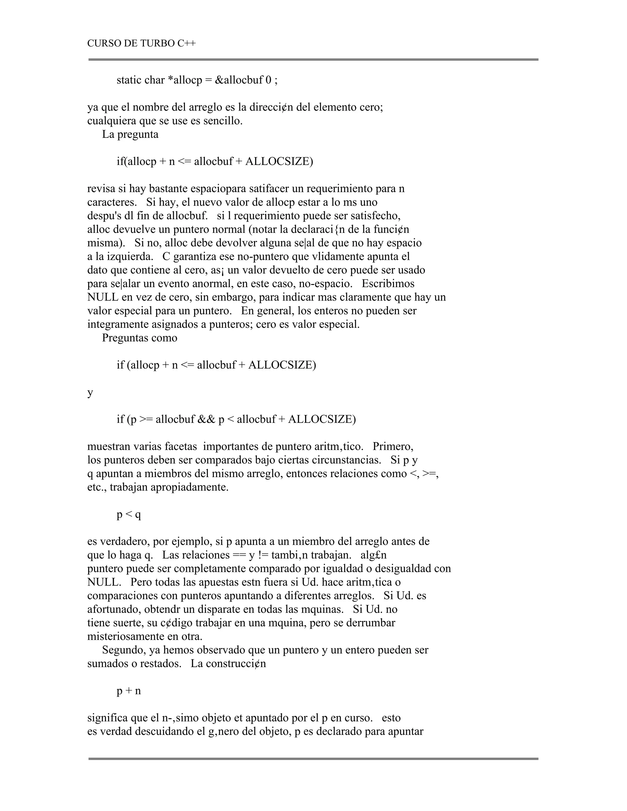 CURSO DE TURBO C++


      static char *allocp = &allocbuf 0 ;

ya que el nombre del arreglo es la direcci¢n del elemento cero;
cualquiera que se use es sencillo.
   La pregunta

      if(allocp + n <= allocbuf + ALLOCSIZE)

revisa si hay bastante espaciopara satifacer un requerimiento para n
caracteres. Si hay, el nuevo valor de allocp estar a lo ms uno
despu's dl fin de allocbuf. si l requerimiento puede ser satisfecho,
alloc devuelve un puntero normal (notar la declaraci{n de la funci¢n
misma). Si no, alloc debe devolver alguna se|al de que no hay espacio
a la izquierda. C garantiza ese no-puntero que vlidamente apunta el
dato que contiene al cero, as¡ un valor devuelto de cero puede ser usado
para se|alar un evento anormal, en este caso, no-espacio. Escribimos
NULL en vez de cero, sin embargo, para indicar mas claramente que hay un
valor especial para un puntero. En general, los enteros no pueden ser
integramente asignados a punteros; cero es valor especial.
    Preguntas como

      if (allocp + n <= allocbuf + ALLOCSIZE)

y

      if (p >= allocbuf && p < allocbuf + ALLOCSIZE)

muestran varias facetas importantes de puntero aritm‚tico. Primero,
los punteros deben ser comparados bajo ciertas circunstancias. Si p y
q apuntan a miembros del mismo arreglo, entonces relaciones como <, >=,
etc., trabajan apropiadamente.

      p<q

es verdadero, por ejemplo, si p apunta a un miembro del arreglo antes de
que lo haga q. Las relaciones == y != tambi‚n trabajan. alg£n
puntero puede ser completamente comparado por igualdad o desigualdad con
NULL. Pero todas las apuestas estn fuera si Ud. hace aritm‚tica o
comparaciones con punteros apuntando a diferentes arreglos. Si Ud. es
afortunado, obtendr un disparate en todas las mquinas. Si Ud. no
tiene suerte, su c¢digo trabajar en una mquina, pero se derrumbar
misteriosamente en otra.
    Segundo, ya hemos observado que un puntero y un entero pueden ser
sumados o restados. La construcci¢n

      p+n

significa que el n-‚simo objeto et apuntado por el p en curso. esto
es verdad descuidando el g‚nero del objeto, p es declarado para apuntar
 