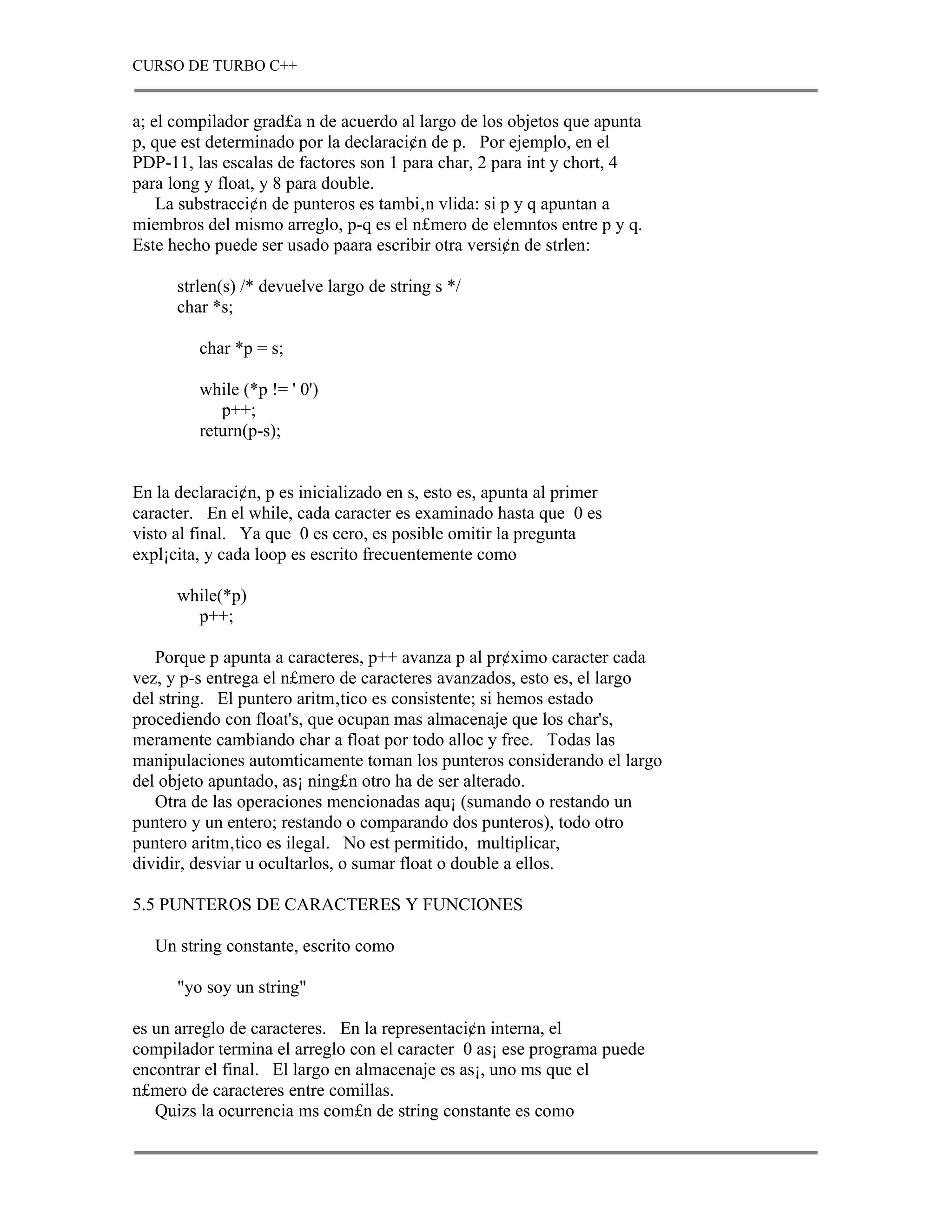 CURSO DE TURBO C++


a; el compilador grad£a n de acuerdo al largo de los objetos que apunta
p, que est determinado por la declaraci¢n de p. Por ejemplo, en el
PDP-11, las escalas de factores son 1 para char, 2 para int y chort, 4
para long y float, y 8 para double.
    La substracci¢n de punteros es tambi‚n vlida: si p y q apuntan a
miembros del mismo arreglo, p-q es el n£mero de elemntos entre p y q.
Este hecho puede ser usado paara escribir otra versi¢n de strlen:

      strlen(s) /* devuelve largo de string s */
      char *s;

         char *p = s;

         while (*p != ' 0')
            p++;
         return(p-s);


En la declaraci¢n, p es inicializado en s, esto es, apunta al primer
caracter. En el while, cada caracter es examinado hasta que 0 es
visto al final. Ya que 0 es cero, es posible omitir la pregunta
expl¡cita, y cada loop es escrito frecuentemente como

      while(*p)
        p++;

   Porque p apunta a caracteres, p++ avanza p al pr¢ximo caracter cada
vez, y p-s entrega el n£mero de caracteres avanzados, esto es, el largo
del string. El puntero aritm‚tico es consistente; si hemos estado
procediendo con float's, que ocupan mas almacenaje que los char's,
meramente cambiando char a float por todo alloc y free. Todas las
manipulaciones automticamente toman los punteros considerando el largo
del objeto apuntado, as¡ ning£n otro ha de ser alterado.
   Otra de las operaciones mencionadas aqu¡ (sumando o restando un
puntero y un entero; restando o comparando dos punteros), todo otro
puntero aritm‚tico es ilegal. No est permitido, multiplicar,
dividir, desviar u ocultarlos, o sumar float o double a ellos.

5.5 PUNTEROS DE CARACTERES Y FUNCIONES

   Un string constante, escrito como

      "yo soy un string"

es un arreglo de caracteres. En la representaci¢n interna, el
compilador termina el arreglo con el caracter 0 as¡ ese programa puede
encontrar el final. El largo en almacenaje es as¡, uno ms que el
n£mero de caracteres entre comillas.
   Quizs la ocurrencia ms com£n de string constante es como
 