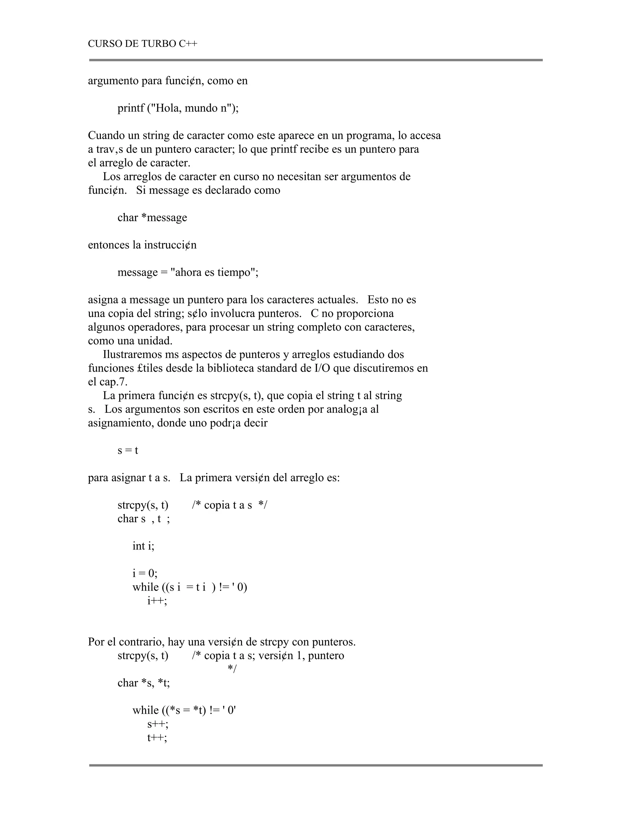 CURSO DE TURBO C++


argumento para funci¢n, como en

      printf ("Hola, mundo n");

Cuando un string de caracter como este aparece en un programa, lo accesa
a trav‚s de un puntero caracter; lo que printf recibe es un puntero para
el arreglo de caracter.
    Los arreglos de caracter en curso no necesitan ser argumentos de
funci¢n. Si message es declarado como

      char *message

entonces la instrucci¢n

      message = "ahora es tiempo";

asigna a message un puntero para los caracteres actuales. Esto no es
una copia del string; s¢lo involucra punteros. C no proporciona
algunos operadores, para procesar un string completo con caracteres,
como una unidad.
    Ilustraremos ms aspectos de punteros y arreglos estudiando dos
funciones £tiles desde la biblioteca standard de I/O que discutiremos en
el cap.7.
    La primera funci¢n es strcpy(s, t), que copia el string t al string
s. Los argumentos son escritos en este orden por analog¡a al
asignamiento, donde uno podr¡a decir

      s=t

para asignar t a s. La primera versi¢n del arreglo es:

      strcpy(s, t)     /* copia t a s */
      char s , t ;

         int i;

         i = 0;
         while ((s i = t i ) != ' 0)
             i++;


Por el contrario, hay una versi¢n de strcpy con punteros.
       strcpy(s, t)    /* copia t a s; versi¢n 1, puntero
                               */
       char *s, *t;

         while ((*s = *t) != ' 0'
           s++;
           t++;
 
