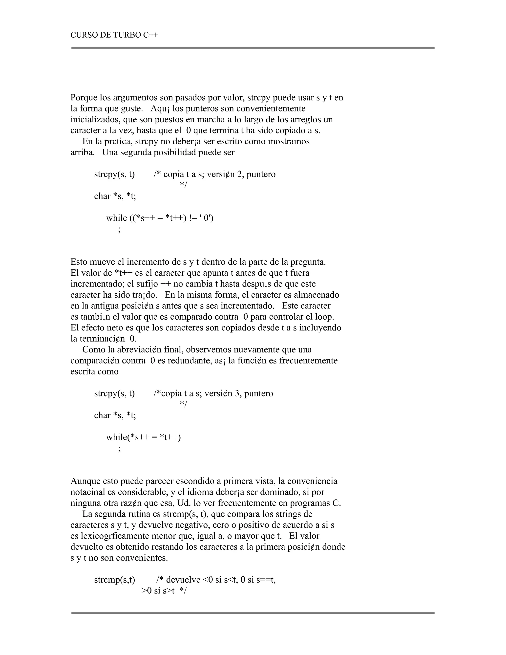 CURSO DE TURBO C++




Porque los argumentos son pasados por valor, strcpy puede usar s y t en
la forma que guste. Aqu¡ los punteros son convenientemente
inicializados, que son puestos en marcha a lo largo de los arreglos un
caracter a la vez, hasta que el 0 que termina t ha sido copiado a s.
    En la prctica, strcpy no deber¡a ser escrito como mostramos
arriba. Una segunda posibilidad puede ser

      strcpy(s, t)      /* copia t a s; versi¢n 2, puntero
                               */
      char *s, *t;

         while ((*s++ = *t++) != ' 0')
           ;


Esto mueve el incremento de s y t dentro de la parte de la pregunta.
El valor de *t++ es el caracter que apunta t antes de que t fuera
incrementado; el sufijo ++ no cambia t hasta despu‚s de que este
caracter ha sido tra¡do. En la misma forma, el caracter es almacenado
en la antigua posici¢n s antes que s sea incrementado. Este caracter
es tambi‚n el valor que es comparado contra 0 para controlar el loop.
El efecto neto es que los caracteres son copiados desde t a s incluyendo
la terminaci¢n 0.
    Como la abreviaci¢n final, observemos nuevamente que una
comparaci¢n contra 0 es redundante, as¡ la funci¢n es frecuentemente
escrita como

      strcpy(s, t)      /*copia t a s; versi¢n 3, puntero
                              */
      char *s, *t;

         while(*s++ = *t++)
           ;


Aunque esto puede parecer escondido a primera vista, la conveniencia
notacinal es considerable, y el idioma deber¡a ser dominado, si por
ninguna otra raz¢n que esa, Ud. lo ver frecuentemente en programas C.
    La segunda rutina es strcmp(s, t), que compara los strings de
caracteres s y t, y devuelve negativo, cero o positivo de acuerdo a si s
es lexicogrficamente menor que, igual a, o mayor que t. El valor
devuelto es obtenido restando los caracteres a la primera posici¢n donde
s y t no son convenientes.

      strcmp(s,t)        /* devuelve <0 si s<t, 0 si s==t,
                     >0 si s>t */
 