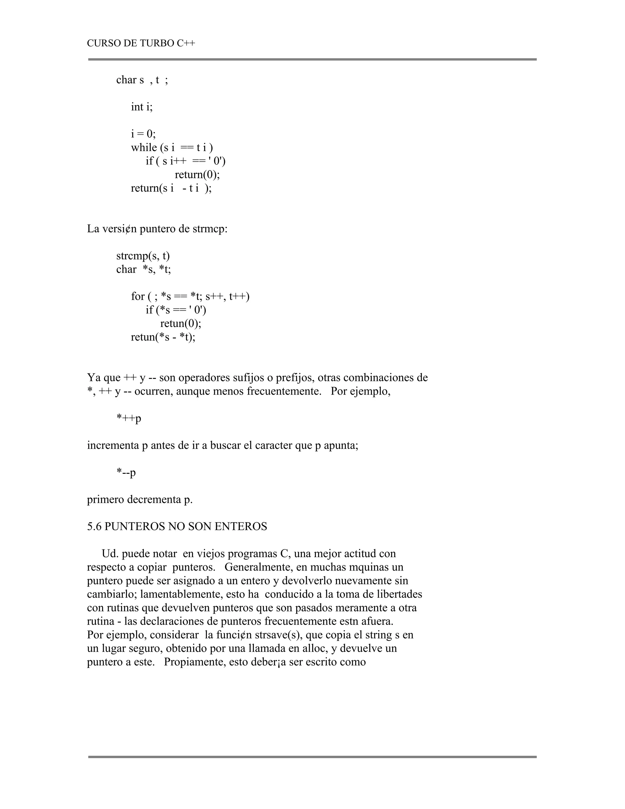CURSO DE TURBO C++


      char s , t ;

         int i;

         i = 0;
         while (s i == t i )
             if ( s i++ == ' 0')
                     return(0);
         return(s i - t i );


La versi¢n puntero de strmcp:

      strcmp(s, t)
      char *s, *t;

         for ( ; *s == *t; s++, t++)
            if (*s == ' 0')
                 retun(0);
         retun(*s - *t);


Ya que ++ y -- son operadores sufijos o prefijos, otras combinaciones de
*, ++ y -- ocurren, aunque menos frecuentemente. Por ejemplo,

      *++p

incrementa p antes de ir a buscar el caracter que p apunta;

      *--p

primero decrementa p.

5.6 PUNTEROS NO SON ENTEROS

    Ud. puede notar en viejos programas C, una mejor actitud con
respecto a copiar punteros. Generalmente, en muchas mquinas un
puntero puede ser asignado a un entero y devolverlo nuevamente sin
cambiarlo; lamentablemente, esto ha conducido a la toma de libertades
con rutinas que devuelven punteros que son pasados meramente a otra
rutina - las declaraciones de punteros frecuentemente estn afuera.
Por ejemplo, considerar la funci¢n strsave(s), que copia el string s en
un lugar seguro, obtenido por una llamada en alloc, y devuelve un
puntero a este. Propiamente, esto deber¡a ser escrito como
 