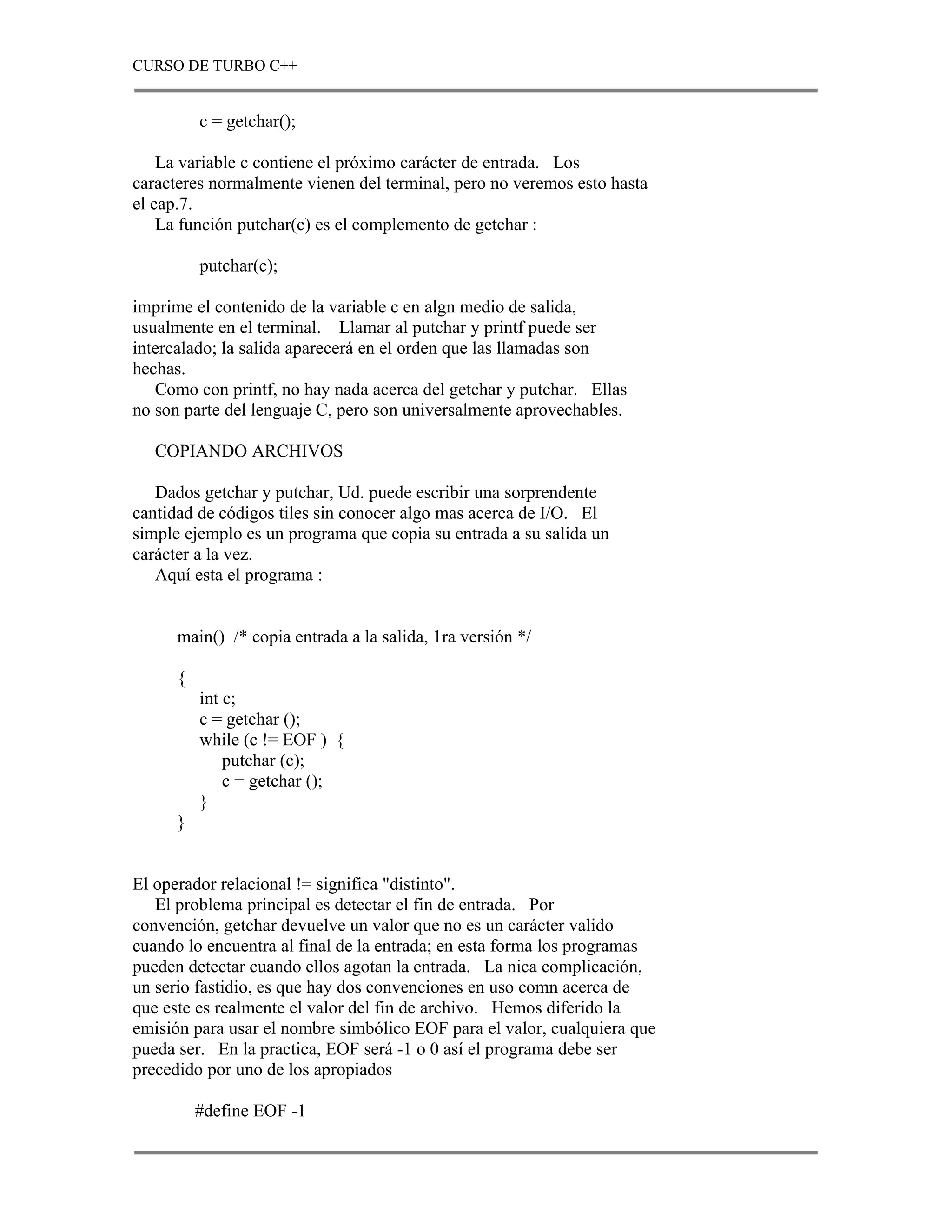 CURSO DE TURBO C++


          c = getchar();

    La variable c contiene el próximo carácter de entrada. Los
caracteres normalmente vienen del terminal, pero no veremos esto hasta
el cap.7.
    La función putchar(c) es el complemento de getchar :

          putchar(c);

imprime el contenido de la variable c en algn medio de salida,
usualmente en el terminal. Llamar al putchar y printf puede ser
intercalado; la salida aparecerá en el orden que las llamadas son
hechas.
   Como con printf, no hay nada acerca del getchar y putchar. Ellas
no son parte del lenguaje C, pero son universalmente aprovechables.

   COPIANDO ARCHIVOS

   Dados getchar y putchar, Ud. puede escribir una sorprendente
cantidad de códigos tiles sin conocer algo mas acerca de I/O. El
simple ejemplo es un programa que copia su entrada a su salida un
carácter a la vez.
   Aquí esta el programa :


      main() /* copia entrada a la salida, 1ra versión */

      {
          int c;
          c = getchar ();
          while (c != EOF ) {
              putchar (c);
              c = getchar ();
          }
      }


El operador relacional != significa "distinto".
   El problema principal es detectar el fin de entrada. Por
convención, getchar devuelve un valor que no es un carácter valido
cuando lo encuentra al final de la entrada; en esta forma los programas
pueden detectar cuando ellos agotan la entrada. La nica complicación,
un serio fastidio, es que hay dos convenciones en uso comn acerca de
que este es realmente el valor del fin de archivo. Hemos diferido la
emisión para usar el nombre simbólico EOF para el valor, cualquiera que
pueda ser. En la practica, EOF será -1 o 0 así el programa debe ser
precedido por uno de los apropiados

          #define EOF -1
 
