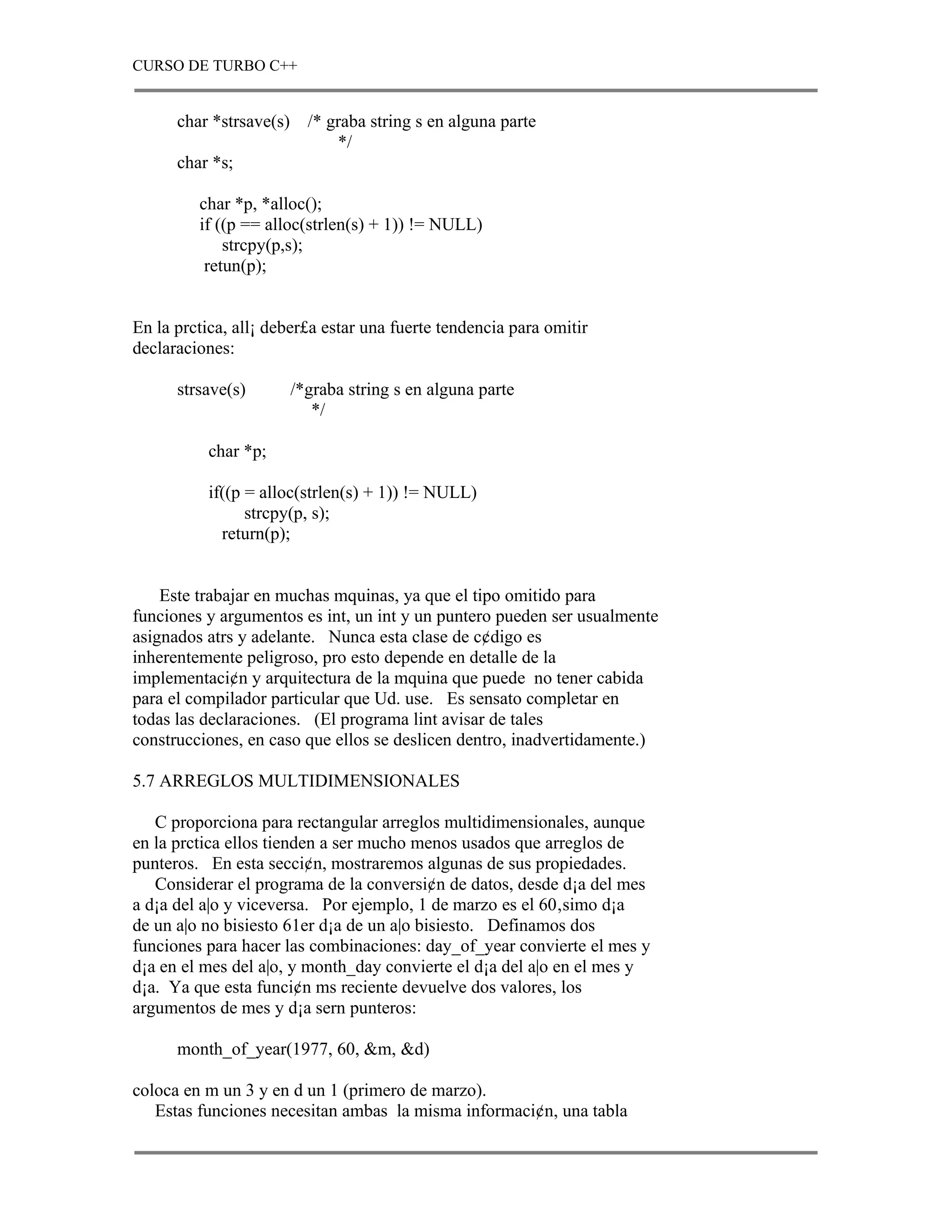 CURSO DE TURBO C++


      char *strsave(s) /* graba string s en alguna parte
                           */
      char *s;

         char *p, *alloc();
         if ((p == alloc(strlen(s) + 1)) != NULL)
             strcpy(p,s);
          retun(p);


En la prctica, all¡ deber£a estar una fuerte tendencia para omitir
declaraciones:

      strsave(s)      /*graba string s en alguna parte
                         */

           char *p;

           if((p = alloc(strlen(s) + 1)) != NULL)
                 strcpy(p, s);
             return(p);


    Este trabajar en muchas mquinas, ya que el tipo omitido para
funciones y argumentos es int, un int y un puntero pueden ser usualmente
asignados atrs y adelante. Nunca esta clase de c¢digo es
inherentemente peligroso, pro esto depende en detalle de la
implementaci¢n y arquitectura de la mquina que puede no tener cabida
para el compilador particular que Ud. use. Es sensato completar en
todas las declaraciones. (El programa lint avisar de tales
construcciones, en caso que ellos se deslicen dentro, inadvertidamente.)

5.7 ARREGLOS MULTIDIMENSIONALES

   C proporciona para rectangular arreglos multidimensionales, aunque
en la prctica ellos tienden a ser mucho menos usados que arreglos de
punteros. En esta secci¢n, mostraremos algunas de sus propiedades.
   Considerar el programa de la conversi¢n de datos, desde d¡a del mes
a d¡a del a|o y viceversa. Por ejemplo, 1 de marzo es el 60‚simo d¡a
de un a|o no bisiesto 61er d¡a de un a|o bisiesto. Definamos dos
funciones para hacer las combinaciones: day_of_year convierte el mes y
d¡a en el mes del a|o, y month_day convierte el d¡a del a|o en el mes y
d¡a. Ya que esta funci¢n ms reciente devuelve dos valores, los
argumentos de mes y d¡a sern punteros:

      month_of_year(1977, 60, &m, &d)

coloca en m un 3 y en d un 1 (primero de marzo).
   Estas funciones necesitan ambas la misma informaci¢n, una tabla
 