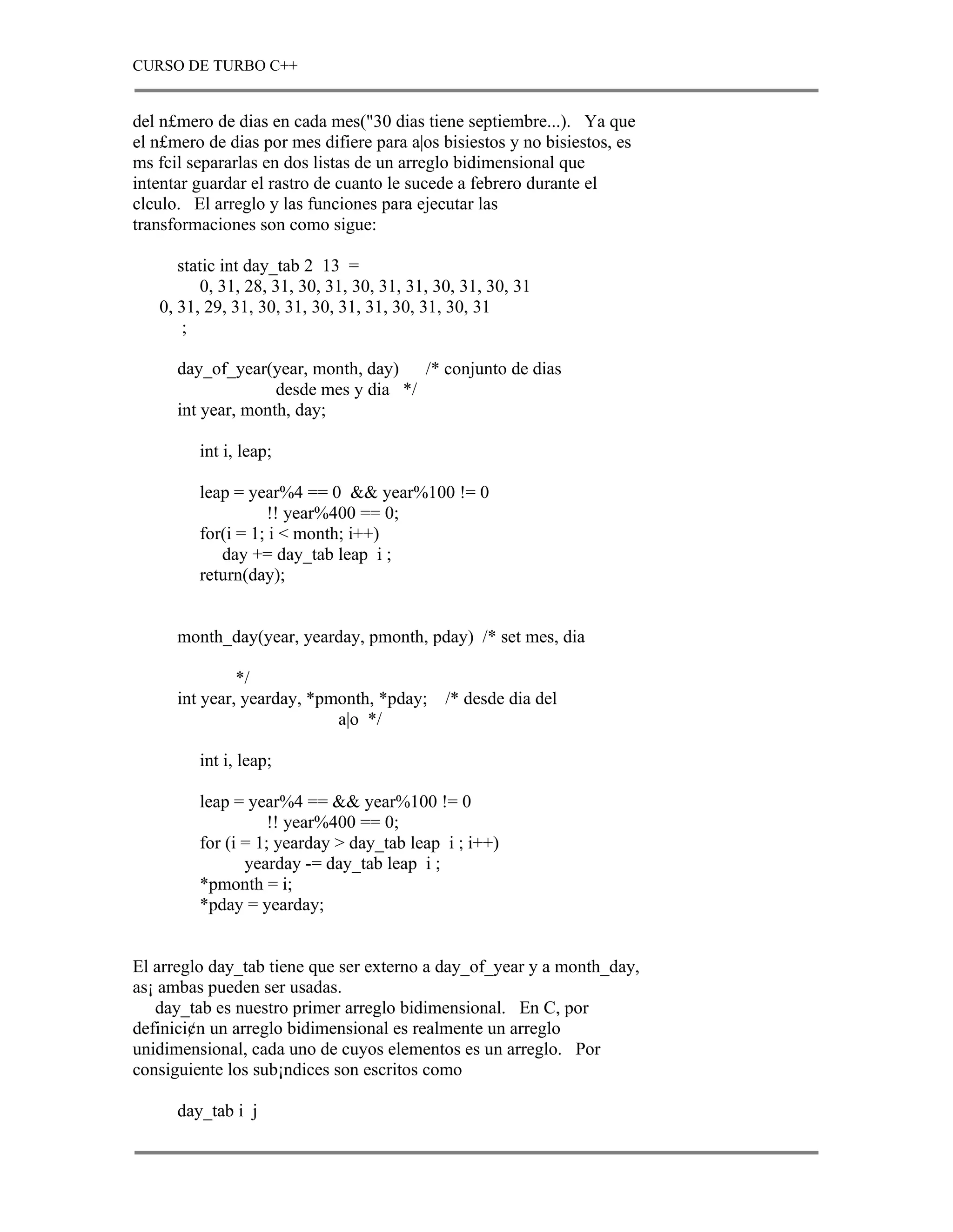 CURSO DE TURBO C++


del n£mero de dias en cada mes("30 dias tiene septiembre...). Ya que
el n£mero de dias por mes difiere para a|os bisiestos y no bisiestos, es
ms fcil separarlas en dos listas de un arreglo bidimensional que
intentar guardar el rastro de cuanto le sucede a febrero durante el
clculo. El arreglo y las funciones para ejecutar las
transformaciones son como sigue:

      static int day_tab 2 13 =
         0, 31, 28, 31, 30, 31, 30, 31, 31, 30, 31, 30, 31
   0, 31, 29, 31, 30, 31, 30, 31, 31, 30, 31, 30, 31
       ;

      day_of_year(year, month, day)    /* conjunto de dias
                    desde mes y dia */
      int year, month, day;

         int i, leap;

         leap = year%4 == 0 && year%100 != 0
                    !! year%400 == 0;
         for(i = 1; i < month; i++)
            day += day_tab leap i ;
         return(day);


      month_day(year, yearday, pmonth, pday) /* set mes, dia

               */
      int year, yearday, *pmonth, *pday;     /* desde dia del
                            a|o */

         int i, leap;

         leap = year%4 == && year%100 != 0
                    !! year%400 == 0;
         for (i = 1; yearday > day_tab leap i ; i++)
                yearday -= day_tab leap i ;
         *pmonth = i;
         *pday = yearday;


El arreglo day_tab tiene que ser externo a day_of_year y a month_day,
as¡ ambas pueden ser usadas.
   day_tab es nuestro primer arreglo bidimensional. En C, por
definici¢n un arreglo bidimensional es realmente un arreglo
unidimensional, cada uno de cuyos elementos es un arreglo. Por
consiguiente los sub¡ndices son escritos como

      day_tab i j
 