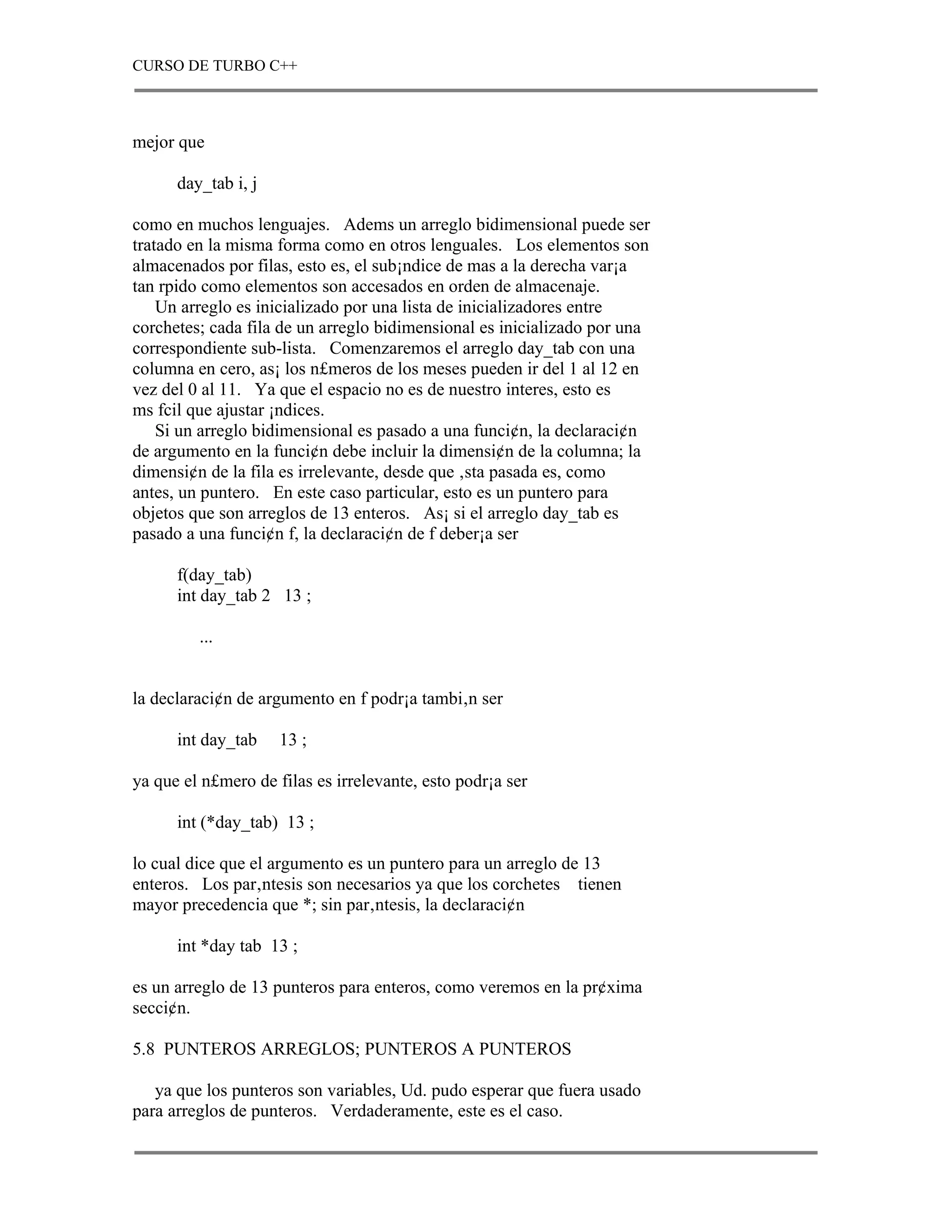 CURSO DE TURBO C++



mejor que

      day_tab i, j

como en muchos lenguajes. Adems un arreglo bidimensional puede ser
tratado en la misma forma como en otros lenguales. Los elementos son
almacenados por filas, esto es, el sub¡ndice de mas a la derecha var¡a
tan rpido como elementos son accesados en orden de almacenaje.
    Un arreglo es inicializado por una lista de inicializadores entre
corchetes; cada fila de un arreglo bidimensional es inicializado por una
correspondiente sub-lista. Comenzaremos el arreglo day_tab con una
columna en cero, as¡ los n£meros de los meses pueden ir del 1 al 12 en
vez del 0 al 11. Ya que el espacio no es de nuestro interes, esto es
ms fcil que ajustar ¡ndices.
    Si un arreglo bidimensional es pasado a una funci¢n, la declaraci¢n
de argumento en la funci¢n debe incluir la dimensi¢n de la columna; la
dimensi¢n de la fila es irrelevante, desde que ‚sta pasada es, como
antes, un puntero. En este caso particular, esto es un puntero para
objetos que son arreglos de 13 enteros. As¡ si el arreglo day_tab es
pasado a una funci¢n f, la declaraci¢n de f deber¡a ser

      f(day_tab)
      int day_tab 2 13 ;

         ...


la declaraci¢n de argumento en f podr¡a tambi‚n ser

      int day_tab    13 ;

ya que el n£mero de filas es irrelevante, esto podr¡a ser

      int (*day_tab) 13 ;

lo cual dice que el argumento es un puntero para un arreglo de 13
enteros. Los par‚ntesis son necesarios ya que los corchetes tienen
mayor precedencia que *; sin par‚ntesis, la declaraci¢n

      int *day tab 13 ;

es un arreglo de 13 punteros para enteros, como veremos en la pr¢xima
secci¢n.

5.8 PUNTEROS ARREGLOS; PUNTEROS A PUNTEROS

   ya que los punteros son variables, Ud. pudo esperar que fuera usado
para arreglos de punteros. Verdaderamente, este es el caso.
 