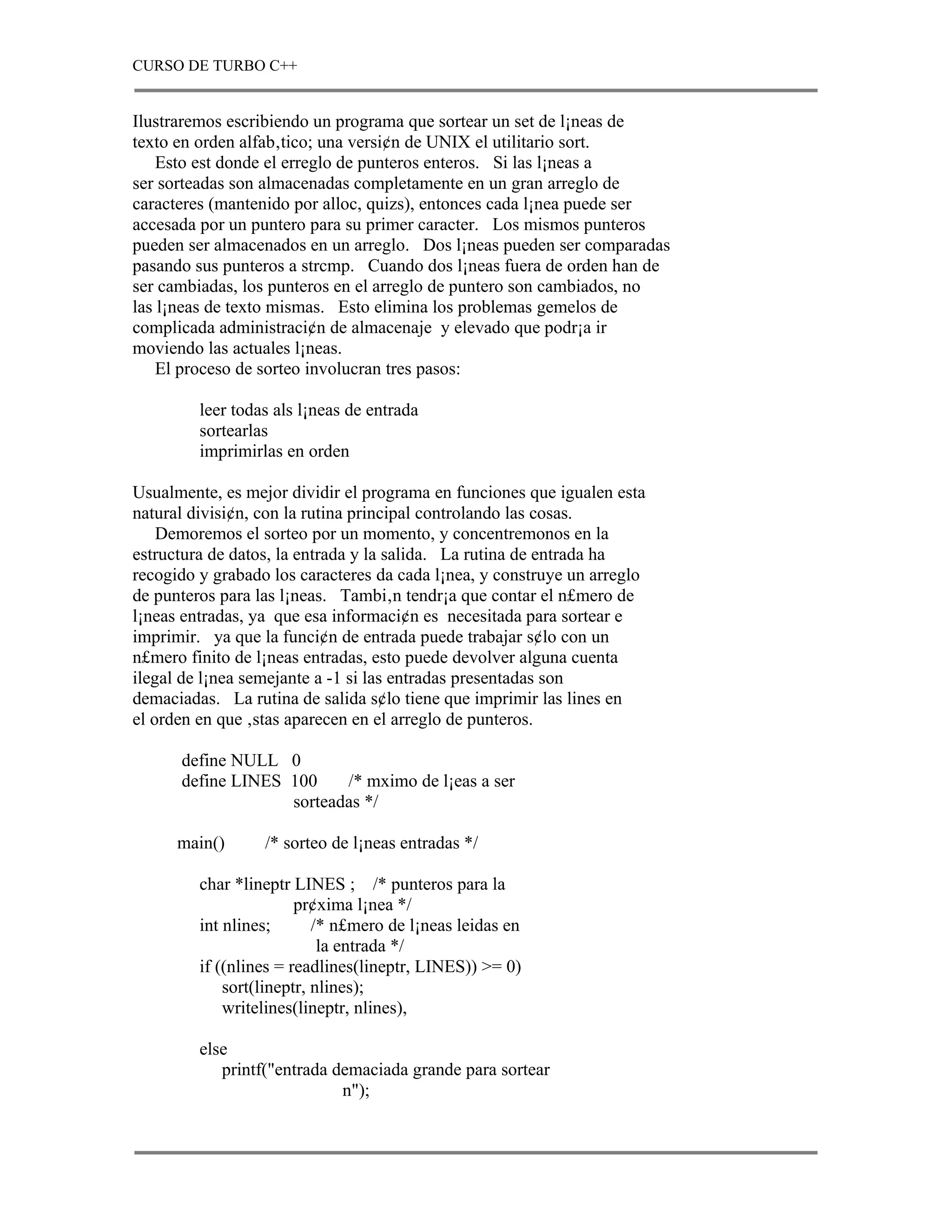 CURSO DE TURBO C++


Ilustraremos escribiendo un programa que sortear un set de l¡neas de
texto en orden alfab‚tico; una versi¢n de UNIX el utilitario sort.
    Esto est donde el erreglo de punteros enteros. Si las l¡neas a
ser sorteadas son almacenadas completamente en un gran arreglo de
caracteres (mantenido por alloc, quizs), entonces cada l¡nea puede ser
accesada por un puntero para su primer caracter. Los mismos punteros
pueden ser almacenados en un arreglo. Dos l¡neas pueden ser comparadas
pasando sus punteros a strcmp. Cuando dos l¡neas fuera de orden han de
ser cambiadas, los punteros en el arreglo de puntero son cambiados, no
las l¡neas de texto mismas. Esto elimina los problemas gemelos de
complicada administraci¢n de almacenaje y elevado que podr¡a ir
moviendo las actuales l¡neas.
    El proceso de sorteo involucran tres pasos:

         leer todas als l¡neas de entrada
         sortearlas
         imprimirlas en orden

Usualmente, es mejor dividir el programa en funciones que igualen esta
natural divisi¢n, con la rutina principal controlando las cosas.
    Demoremos el sorteo por un momento, y concentremonos en la
estructura de datos, la entrada y la salida. La rutina de entrada ha
recogido y grabado los caracteres da cada l¡nea, y construye un arreglo
de punteros para las l¡neas. Tambi‚n tendr¡a que contar el n£mero de
l¡neas entradas, ya que esa informaci¢n es necesitada para sortear e
imprimir. ya que la funci¢n de entrada puede trabajar s¢lo con un
n£mero finito de l¡neas entradas, esto puede devolver alguna cuenta
ilegal de l¡nea semejante a -1 si las entradas presentadas son
demaciadas. La rutina de salida s¢lo tiene que imprimir las lines en
el orden en que ‚stas aparecen en el arreglo de punteros.

      define NULL 0
      define LINES 100    /* mximo de l¡eas a ser
                   sorteadas */

      main()      /* sorteo de l¡neas entradas */

         char *lineptr LINES ; /* punteros para la
                        pr¢xima l¡nea */
         int nlines;       /* n£mero de l¡neas leidas en
                            la entrada */
         if ((nlines = readlines(lineptr, LINES)) >= 0)
             sort(lineptr, nlines);
             writelines(lineptr, nlines),

         else
            printf("entrada demaciada grande para sortear
                             n");
 