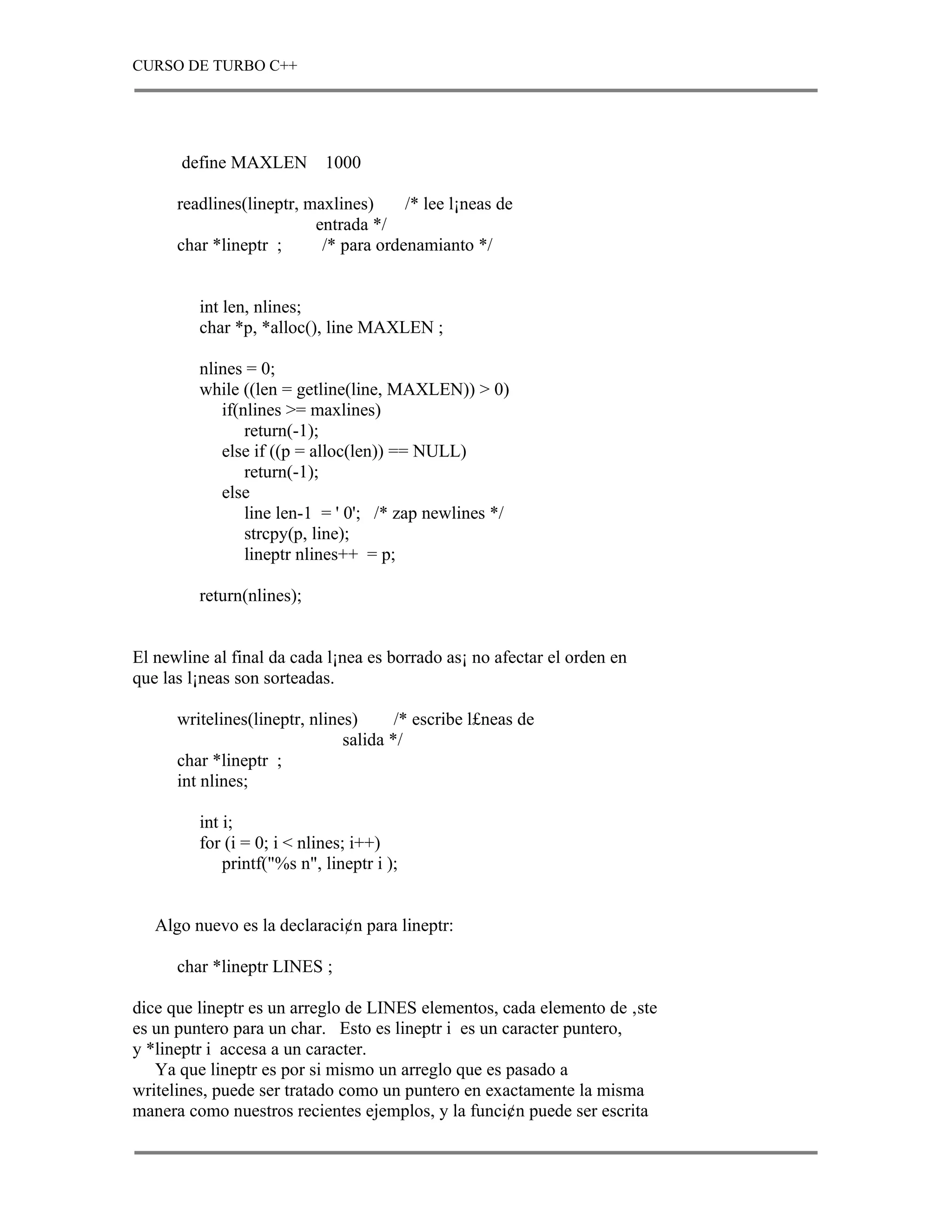 CURSO DE TURBO C++




       define MAXLEN        1000

      readlines(lineptr, maxlines)     /* lee l¡neas de
                          entrada */
      char *lineptr ;      /* para ordenamianto */


         int len, nlines;
         char *p, *alloc(), line MAXLEN ;

         nlines = 0;
         while ((len = getline(line, MAXLEN)) > 0)
            if(nlines >= maxlines)
                return(-1);
            else if ((p = alloc(len)) == NULL)
                return(-1);
            else
                line len-1 = ' 0'; /* zap newlines */
                strcpy(p, line);
                lineptr nlines++ = p;

         return(nlines);


El newline al final da cada l¡nea es borrado as¡ no afectar el orden en
que las l¡neas son sorteadas.

      writelines(lineptr, nlines)      /* escribe l£neas de
                               salida */
      char *lineptr ;
      int nlines;

         int i;
         for (i = 0; i < nlines; i++)
             printf("%s n", lineptr i );


   Algo nuevo es la declaraci¢n para lineptr:

      char *lineptr LINES ;

dice que lineptr es un arreglo de LINES elementos, cada elemento de ‚ste
es un puntero para un char. Esto es lineptr i es un caracter puntero,
y *lineptr i accesa a un caracter.
   Ya que lineptr es por si mismo un arreglo que es pasado a
writelines, puede ser tratado como un puntero en exactamente la misma
manera como nuestros recientes ejemplos, y la funci¢n puede ser escrita
 