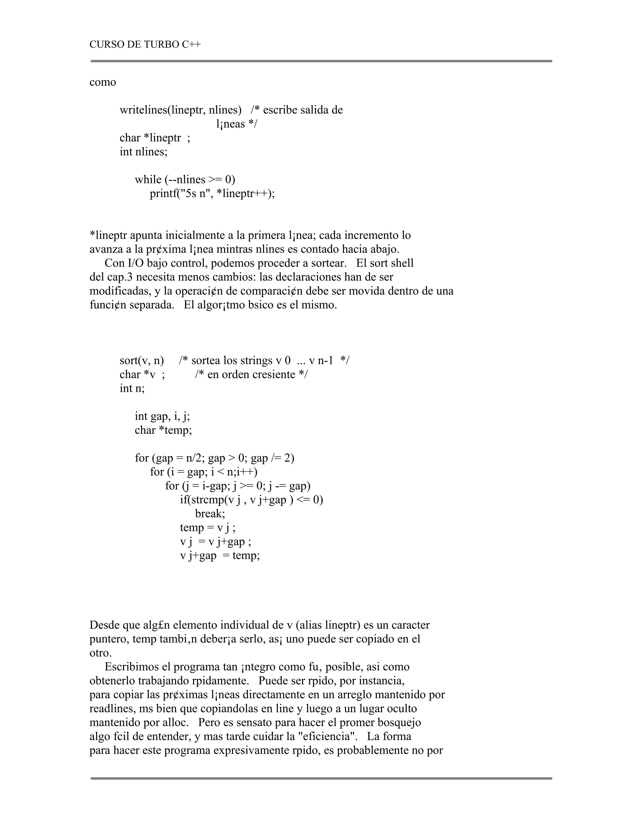 CURSO DE TURBO C++


como

       writelines(lineptr, nlines) /* escribe salida de
                            l¡neas */
       char *lineptr ;
       int nlines;

          while (--nlines >= 0)
            printf("5s n", *lineptr++);


*lineptr apunta inicialmente a la primera l¡nea; cada incremento lo
avanza a la pr¢xima l¡nea mintras nlines es contado hacia abajo.
   Con I/O bajo control, podemos proceder a sortear. El sort shell
del cap.3 necesita menos cambios: las declaraciones han de ser
modificadas, y la operaci¢n de comparaci¢n debe ser movida dentro de una
funci¢n separada. El algor¡tmo bsico es el mismo.



       sort(v, n)   /* sortea los strings v 0 ... v n-1 */
       char *v ;        /* en orden cresiente */
       int n;

          int gap, i, j;
          char *temp;

          for (gap = n/2; gap > 0; gap /= 2)
             for (i = gap; i < n;i++)
                 for (j = i-gap; j >= 0; j -= gap)
                    if(strcmp(v j , v j+gap ) <= 0)
                        break;
                    temp = v j ;
                    v j = v j+gap ;
                    v j+gap = temp;




Desde que alg£n elemento individual de v (alias lineptr) es un caracter
puntero, temp tambi‚n deber¡a serlo, as¡ uno puede ser copiado en el
otro.
   Escribimos el programa tan ¡ntegro como fu‚ posible, asi como
obtenerlo trabajando rpidamente. Puede ser rpido, por instancia,
para copiar las pr¢ximas l¡neas directamente en un arreglo mantenido por
readlines, ms bien que copiandolas en line y luego a un lugar oculto
mantenido por alloc. Pero es sensato para hacer el promer bosquejo
algo fcil de entender, y mas tarde cuidar la "eficiencia". La forma
para hacer este programa expresivamente rpido, es probablemente no por
 