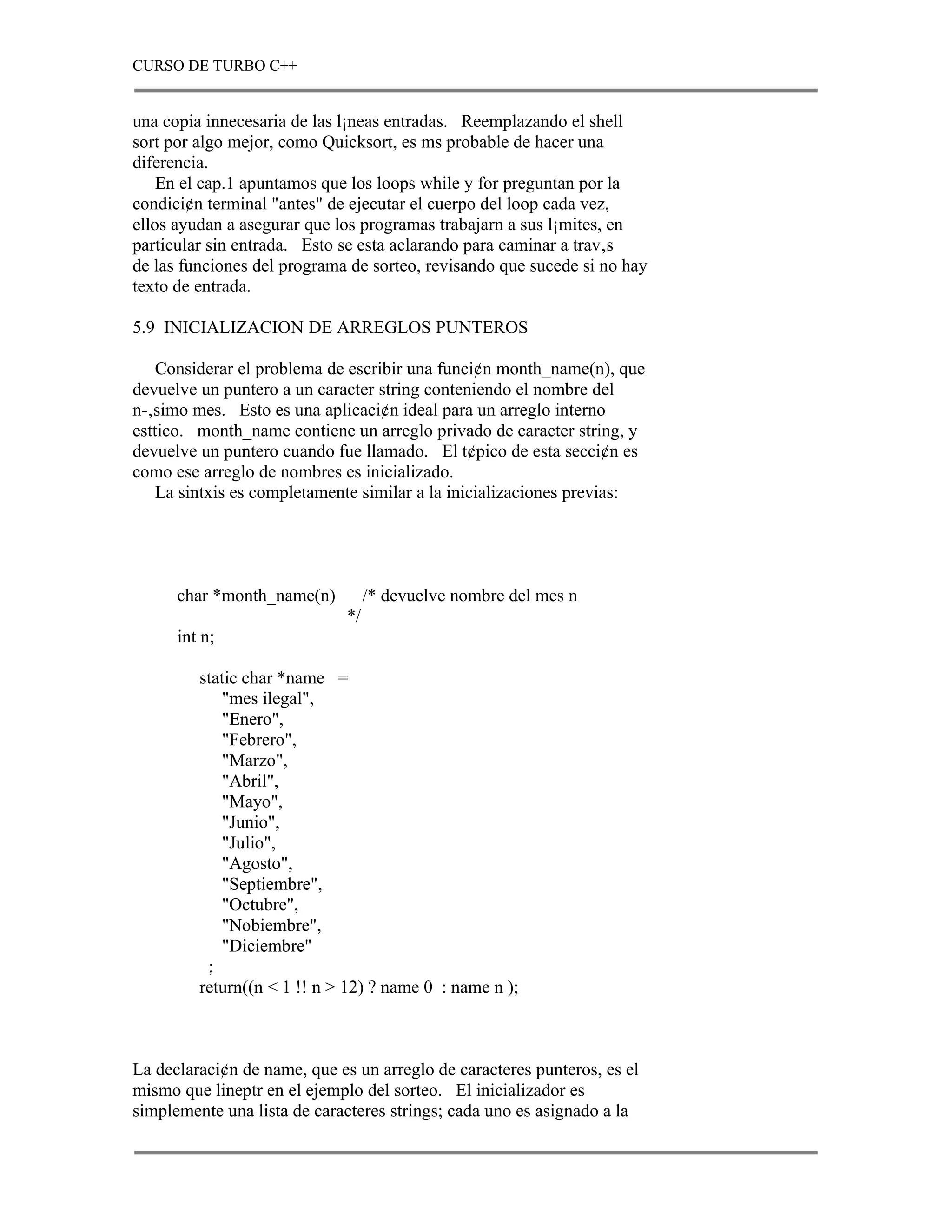 CURSO DE TURBO C++


una copia innecesaria de las l¡neas entradas. Reemplazando el shell
sort por algo mejor, como Quicksort, es ms probable de hacer una
diferencia.
    En el cap.1 apuntamos que los loops while y for preguntan por la
condici¢n terminal "antes" de ejecutar el cuerpo del loop cada vez,
ellos ayudan a asegurar que los programas trabajarn a sus l¡mites, en
particular sin entrada. Esto se esta aclarando para caminar a trav‚s
de las funciones del programa de sorteo, revisando que sucede si no hay
texto de entrada.

5.9 INICIALIZACION DE ARREGLOS PUNTEROS

    Considerar el problema de escribir una funci¢n month_name(n), que
devuelve un puntero a un caracter string conteniendo el nombre del
n-‚simo mes. Esto es una aplicaci¢n ideal para un arreglo interno
esttico. month_name contiene un arreglo privado de caracter string, y
devuelve un puntero cuando fue llamado. El t¢pico de esta secci¢n es
como ese arreglo de nombres es inicializado.
    La sintxis es completamente similar a la inicializaciones previas:




      char *month_name(n)          /* devuelve nombre del mes n
                              */
      int n;

         static char *name =
            "mes ilegal",
            "Enero",
            "Febrero",
            "Marzo",
            "Abril",
            "Mayo",
            "Junio",
            "Julio",
            "Agosto",
            "Septiembre",
            "Octubre",
            "Nobiembre",
            "Diciembre"
          ;
         return((n < 1 !! n > 12) ? name 0 : name n );



La declaraci¢n de name, que es un arreglo de caracteres punteros, es el
mismo que lineptr en el ejemplo del sorteo. El inicializador es
simplemente una lista de caracteres strings; cada uno es asignado a la
 