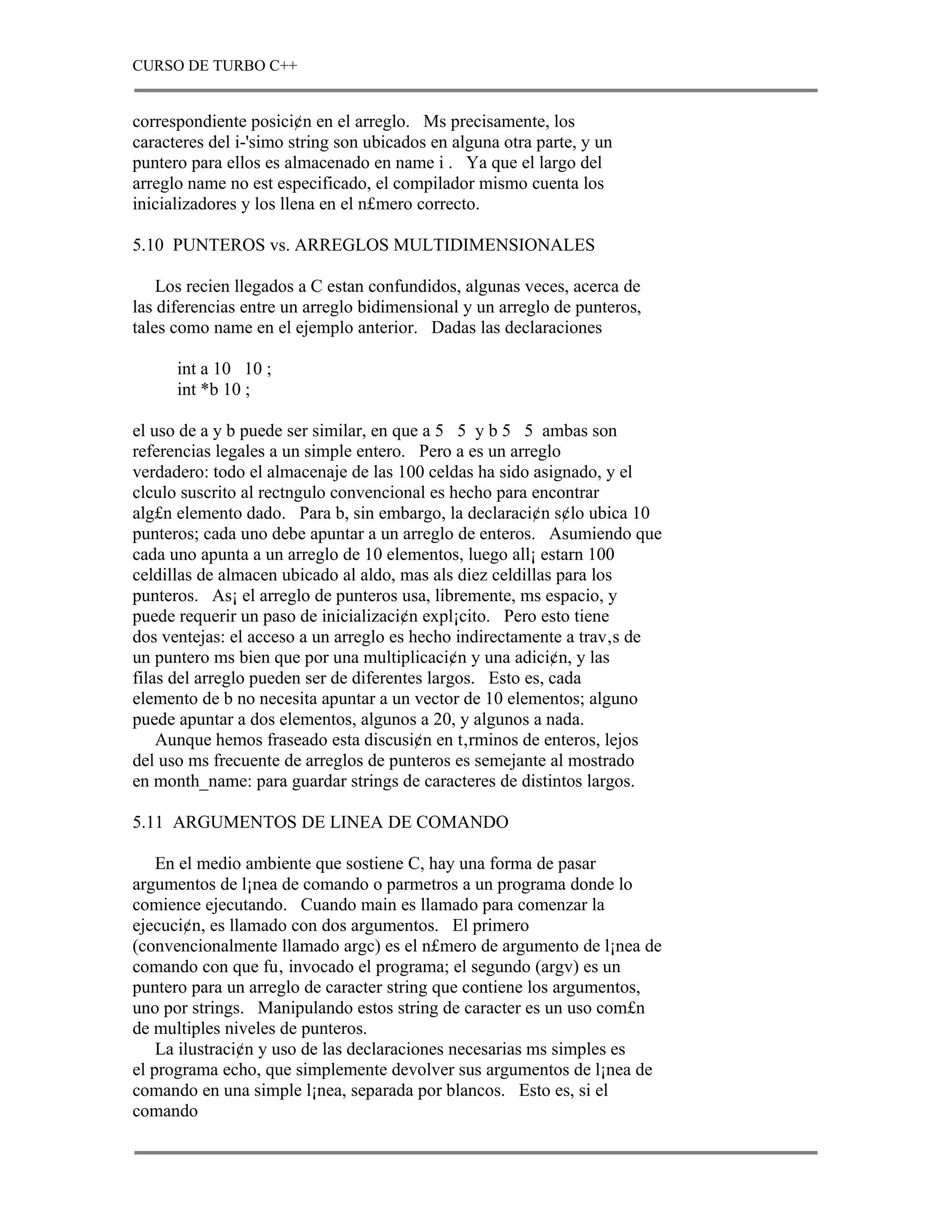 CURSO DE TURBO C++


correspondiente posici¢n en el arreglo. Ms precisamente, los
caracteres del i-'simo string son ubicados en alguna otra parte, y un
puntero para ellos es almacenado en name i . Ya que el largo del
arreglo name no est especificado, el compilador mismo cuenta los
inicializadores y los llena en el n£mero correcto.

5.10 PUNTEROS vs. ARREGLOS MULTIDIMENSIONALES

    Los recien llegados a C estan confundidos, algunas veces, acerca de
las diferencias entre un arreglo bidimensional y un arreglo de punteros,
tales como name en el ejemplo anterior. Dadas las declaraciones

      int a 10 10 ;
      int *b 10 ;

el uso de a y b puede ser similar, en que a 5 5 y b 5 5 ambas son
referencias legales a un simple entero. Pero a es un arreglo
verdadero: todo el almacenaje de las 100 celdas ha sido asignado, y el
clculo suscrito al rectngulo convencional es hecho para encontrar
alg£n elemento dado. Para b, sin embargo, la declaraci¢n s¢lo ubica 10
punteros; cada uno debe apuntar a un arreglo de enteros. Asumiendo que
cada uno apunta a un arreglo de 10 elementos, luego all¡ estarn 100
celdillas de almacen ubicado al aldo, mas als diez celdillas para los
punteros. As¡ el arreglo de punteros usa, libremente, ms espacio, y
puede requerir un paso de inicializaci¢n expl¡cito. Pero esto tiene
dos ventejas: el acceso a un arreglo es hecho indirectamente a trav‚s de
un puntero ms bien que por una multiplicaci¢n y una adici¢n, y las
filas del arreglo pueden ser de diferentes largos. Esto es, cada
elemento de b no necesita apuntar a un vector de 10 elementos; alguno
puede apuntar a dos elementos, algunos a 20, y algunos a nada.
    Aunque hemos fraseado esta discusi¢n en t‚rminos de enteros, lejos
del uso ms frecuente de arreglos de punteros es semejante al mostrado
en month_name: para guardar strings de caracteres de distintos largos.

5.11 ARGUMENTOS DE LINEA DE COMANDO

    En el medio ambiente que sostiene C, hay una forma de pasar
argumentos de l¡nea de comando o parmetros a un programa donde lo
comience ejecutando. Cuando main es llamado para comenzar la
ejecuci¢n, es llamado con dos argumentos. El primero
(convencionalmente llamado argc) es el n£mero de argumento de l¡nea de
comando con que fu‚ invocado el programa; el segundo (argv) es un
puntero para un arreglo de caracter string que contiene los argumentos,
uno por strings. Manipulando estos string de caracter es un uso com£n
de multiples niveles de punteros.
    La ilustraci¢n y uso de las declaraciones necesarias ms simples es
el programa echo, que simplemente devolver sus argumentos de l¡nea de
comando en una simple l¡nea, separada por blancos. Esto es, si el
comando
 