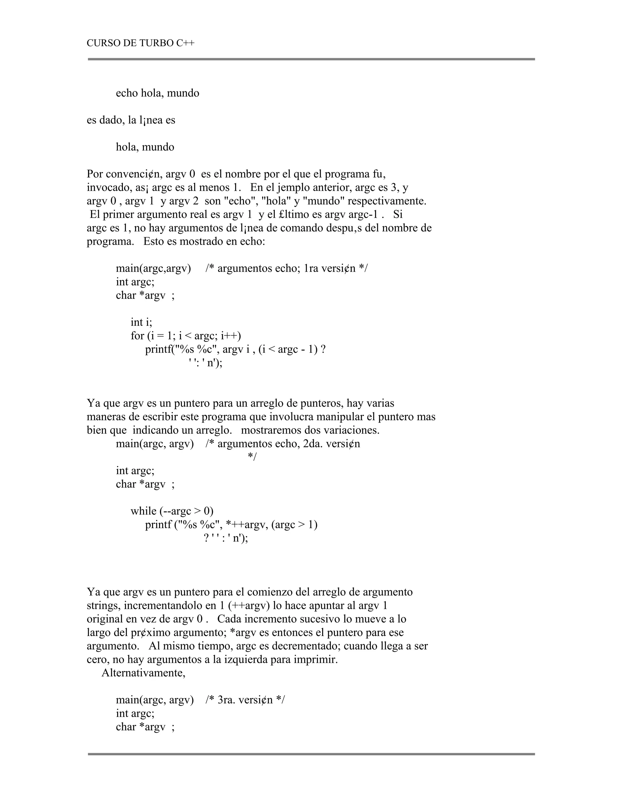 CURSO DE TURBO C++



      echo hola, mundo

es dado, la l¡nea es

      hola, mundo

Por convenci¢n, argv 0 es el nombre por el que el programa fu‚
invocado, as¡ argc es al menos 1. En el jemplo anterior, argc es 3, y
argv 0 , argv 1 y argv 2 son "echo", "hola" y "mundo" respectivamente.
 El primer argumento real es argv 1 y el £ltimo es argv argc-1 . Si
argc es 1, no hay argumentos de l¡nea de comando despu‚s del nombre de
programa. Esto es mostrado en echo:

      main(argc,argv)     /* argumentos echo; 1ra versi¢n */
      int argc;
      char *argv ;

         int i;
         for (i = 1; i < argc; i++)
             printf("%s %c", argv i , (i < argc - 1) ?
                        ' ': ' n');


Ya que argv es un puntero para un arreglo de punteros, hay varias
maneras de escribir este programa que involucra manipular el puntero mas
bien que indicando un arreglo. mostraremos dos variaciones.
      main(argc, argv) /* argumentos echo, 2da. versi¢n
                                 */
      int argc;
      char *argv ;

         while (--argc > 0)
           printf ("%s %c", *++argv, (argc > 1)
                         ? ' ' : ' n');



Ya que argv es un puntero para el comienzo del arreglo de argumento
strings, incrementandolo en 1 (++argv) lo hace apuntar al argv 1
original en vez de argv 0 . Cada incremento sucesivo lo mueve a lo
largo del pr¢ximo argumento; *argv es entonces el puntero para ese
argumento. Al mismo tiempo, argc es decrementado; cuando llega a ser
cero, no hay argumentos a la izquierda para imprimir.
    Alternativamente,

      main(argc, argv)    /* 3ra. versi¢n */
      int argc;
      char *argv ;
 