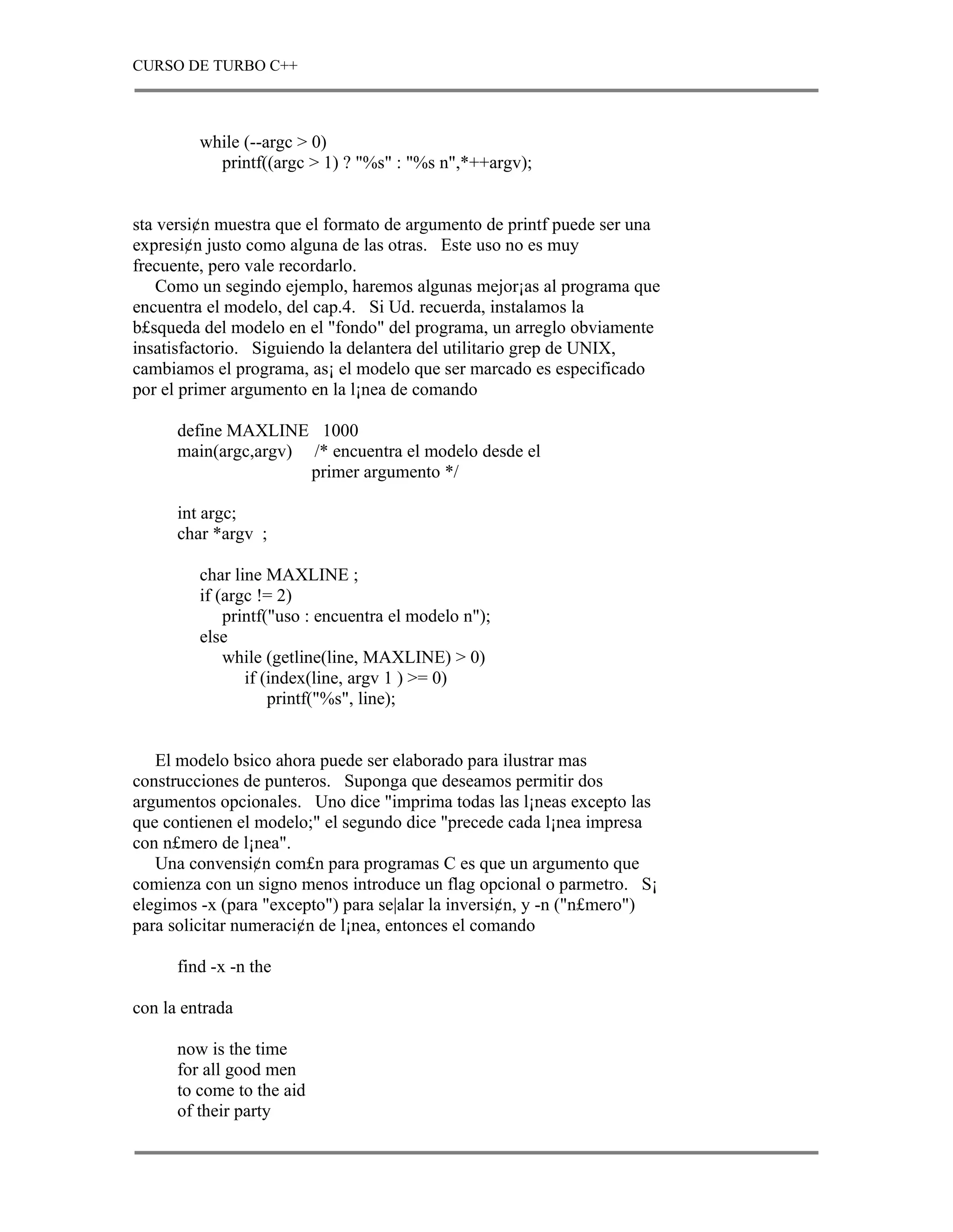 CURSO DE TURBO C++



         while (--argc > 0)
           printf((argc > 1) ? "%s" : "%s n",*++argv);


sta versi¢n muestra que el formato de argumento de printf puede ser una
expresi¢n justo como alguna de las otras. Este uso no es muy
frecuente, pero vale recordarlo.
    Como un segindo ejemplo, haremos algunas mejor¡as al programa que
encuentra el modelo, del cap.4. Si Ud. recuerda, instalamos la
b£squeda del modelo en el "fondo" del programa, un arreglo obviamente
insatisfactorio. Siguiendo la delantera del utilitario grep de UNIX,
cambiamos el programa, as¡ el modelo que ser marcado es especificado
por el primer argumento en la l¡nea de comando

      define MAXLINE 1000
      main(argc,argv) /* encuentra el modelo desde el
                      primer argumento */

      int argc;
      char *argv ;

         char line MAXLINE ;
         if (argc != 2)
             printf("uso : encuentra el modelo n");
         else
             while (getline(line, MAXLINE) > 0)
                if (index(line, argv 1 ) >= 0)
                    printf("%s", line);


   El modelo bsico ahora puede ser elaborado para ilustrar mas
construcciones de punteros. Suponga que deseamos permitir dos
argumentos opcionales. Uno dice "imprima todas las l¡neas excepto las
que contienen el modelo;" el segundo dice "precede cada l¡nea impresa
con n£mero de l¡nea".
   Una convensi¢n com£n para programas C es que un argumento que
comienza con un signo menos introduce un flag opcional o parmetro. S¡
elegimos -x (para "excepto") para se|alar la inversi¢n, y -n ("n£mero")
para solicitar numeraci¢n de l¡nea, entonces el comando

      find -x -n the

con la entrada

      now is the time
      for all good men
      to come to the aid
      of their party
 