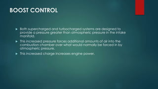 BOOST CONTROL
 Both supercharged and turbocharged systems are designed to
provide a pressure greater than atmospheric pressure in the intake
manifold.
 This increased pressure forces additional amounts of air into the
combustion chamber over what would normally be forced in by
atmospheric pressure.
 This increased charge increases engine power.
 