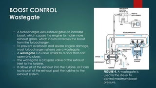 BOOST CONTROL
Wastegate
• A turbocharger uses exhaust gases to increase
boost, which causes the engine to make more
exhaust gases, which in turn increases the boost
from the turbocharger.
• To prevent overboost and severe engine damage,
most turbocharger systems use a wastegate.
• A wastegate is a valve similar to a door that can
open and close.
• The wastegate is a bypass valve at the exhaust
inlet to the turbine.
• It allows all of the exhaust into the turbine, or it can
route part of the exhaust past the turbine to the
exhaust system.
FIGURE 4. A wastegate is
used in the diesel to
control maximum boost
pressure.
 