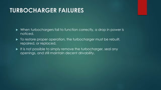 TURBOCHARGER FAILURES
 When turbochargers fail to function correctly, a drop in power is
noticed.
 To restore proper operation, the turbocharger must be rebuilt,
repaired, or replaced.
 It is not possible to simply remove the turbocharger, seal any
openings, and still maintain decent drivability.
 