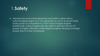1.Safety
 Vehicles become more responsive and safer to drive with a
turbocharged engine as it can generate as much as seven times
more power as compared to a non-turbocharged engine.
Additionally, turbochargers are also able to prevent the loss of
power at higher altitudes where regular engines will produce lesser
power due to lower air pressure.
 