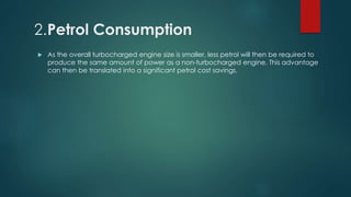 2.Petrol Consumption
 As the overall turbocharged engine size is smaller, less petrol will then be required to
produce the same amount of power as a non-turbocharged engine. This advantage
can then be translated into a significant petrol cost savings.
 