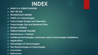 INDEX
 WHAT IS A TURBOCHARGER
 WHY WE USE
 TECHNOLOGY BEHIND
 PARTS of a Turbocharger
 Turbocharger Design and Operation
 Turbocharger Size and Response Time
 BOOST CONTROL
 TURBOCHARGER FAILURES
 Maintenance / Problem
 Additional technologies commonly used in turbocharger installations
 Applications
 Advantages of Turbochargers
 The Disadvantages of Turbocharger
 Conclusion
 References
 