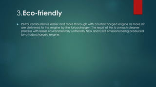 3.Eco-friendly
 Petrol combustion is easier and more thorough with a turbocharged engine as more air
are delivered to the engine by the turbocharger. The result of this is a much cleaner
process with lesser environmentally unfriendly NOx and CO2 emissions being produced
by a turbocharged engine.
 