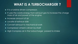 WHAT IS A TURBOCHARGER ?
 It is a turbine driven compressor.
 It uses the waste energy from exhaust gas to increase the charge
mass of air and power of the engine.
 Increase amount of air
 Locate at exhausr side
 Convert exhaust to mechanical work
 Compressor wheel is driven by shaft
 High Compress air in the turbocharger passed to intake
 