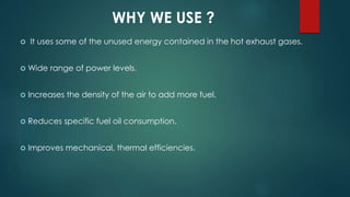 WHY WE USE ?
 It uses some of the unused energy contained in the hot exhaust gases.
 Wide range of power levels.
 Increases the density of the air to add more fuel.
 Reduces specific fuel oil consumption.
 Improves mechanical, thermal efficiencies.
 