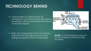 TECHNOLOGY BEHIND
 Turbocharger is a turbine driven air
compressor and a forced induction device
powered by exhaust gases from the internal
combustion engine.
 Here, air is compressed twice once during
induction into the engine and secondly
during compression stroke of the engine
FIGURE 1: A turbocharger uses some of
the heat energy that would normally
be wasted.
 