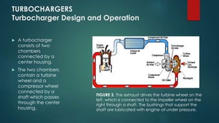 TURBOCHARGERS
Turbocharger Design and Operation
 A turbocharger
consists of two
chambers
connected by a
center housing.
 The two chambers
contain a turbine
wheel and a
compressor wheel
connected by a
shaft which passes
through the center
housing.
FIGURE 3. The exhaust drives the turbine wheel on the
left, which is connected to the impeller wheel on the
right through a shaft. The bushings that support the
shaft are lubricated with engine oil under pressure.
 
