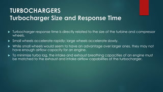 TURBOCHARGERS
Turbocharger Size and Response Time
 Turbocharger response time is directly related to the size of the turbine and compressor
wheels.
 Small wheels accelerate rapidly; large wheels accelerate slowly.
 While small wheels would seem to have an advantage over larger ones, they may not
have enough airflow capacity for an engine.
 To minimize turbo lag, the intake and exhaust breathing capacities of an engine must
be matched to the exhaust and intake airflow capabilities of the turbocharger.
 