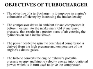 OBJECTIVES OF TURBOCHARGER
• The objective of a turbocharger is to improve an engine's
volumetric efficiency by increasing the intake density.
• The compressor draws in ambient air and compresses it
before it enters into the intake manifold at increased
pressure, that results in a greater mass of air entering the
cylinders on each intake stroke.
• The power needed to spin the centrifugal compressor is
derived from the high pressure and temperature of the
engine's exhaust gases.
• The turbine converts the engine exhaust's potential
pressure energy and kinetic velocity energy into rotational
power, which is in turn used to drive the compressor.
 