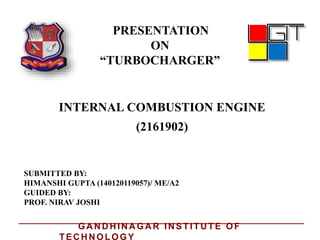 PRESENTATION
ON
“TURBOCHARGER”
INTERNAL COMBUSTION ENGINE
SUBMITTED BY:
HIMANSHI GUPTA (140120119057)/ ME/A2
GUIDED BY:
PROF. NIRAV JOSHI
(2161902)
GA N D H IN A GA R IN STITU TE OF
TEC H N OLOGY
 