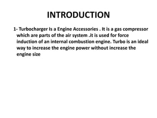 INTRODUCTION
1- Turbocharger Is a Engine Accessories . It is a gas compressor
which are parts of the air system .it is used for force
induction of an internal combustion engine. Turbo is an ideal
way to increase the engine power without increase the
engine size
 