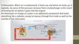 5-Intercooler: When air is compressed, it heats up; and when air heats up, it
expands. So some of the pressure increase from a turbocharger is the result
of heating the air before it goes into the engine.
An intercooler or charge air cooler is an additional component that looks
something like a radiator, except air passes through the inside as well as the
outside of the intercooler.
 