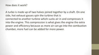 How does it work?
A turbo is made up of two halves joined together by a shaft. On one
side, hot exhaust gasses spin the turbine that is
connected to another turbine which sucks air in and compresses it
into the engine. This compression is what gives the engine the extra
power and efficiency because as more air can go into the combustion
chamber, more fuel can be added for more power.
 