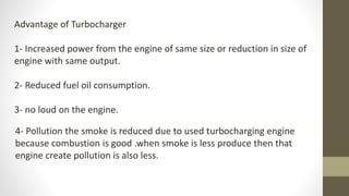 Advantage of Turbocharger
1- Increased power from the engine of same size or reduction in size of
engine with same output.
2- Reduced fuel oil consumption.
3- no loud on the engine.
4- Pollution the smoke is reduced due to used turbocharging engine
because combustion is good .when smoke is less produce then that
engine create pollution is also less.
 