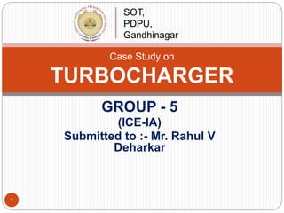 GROUP - 5
(ICE-IA)
Submitted to :- Mr. Rahul V
Deharkar
Case Study on
TURBOCHARGER
SOT,
PDPU,
Gandhinagar
1
 