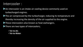 Intercooler :
An intercooler is an intake air cooling device commonly used on
turbocharged engines.
The air compressed by the turbocharger, reducing its temperature and
thereby increasing the density of the air supplied to the engine.
These intercoolers also known as heat exchangers.
There are two types of intercoolers;
Air-to-Air.
Air-to-Water.
 