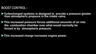 BOOST CONTROL :
Turbocharged systems is designed to provide a pressure greater
than atmospheric pressure in the intake valve.
This increased pressure forces additional amounts of air into
the combustion chamber over what would normally be
forced in by atmospheric pressure.
This increased charge increases engine power.
 