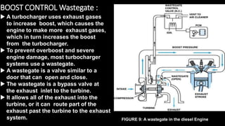 BOOST CONTROL Wastegate :
 A turbocharger uses exhaust gases
to increase boost, which causes the
engine to make more exhaust gases,
which in turn increases the boost
from the turbocharger.
 To prevent overboost and severe
engine damage, most turbocharger
systems use a wastegate.
 A wastegate is a valve similar to a
door that can open and close.
 The wastegate is a bypass valve at
the exhaust inlet to the turbine.
 It allows all of the exhaust into the
turbine, or it can route part of the
exhaust past the turbine to the exhaust
system. FIGURE 9: A wastegate in the diesel Engine
 
