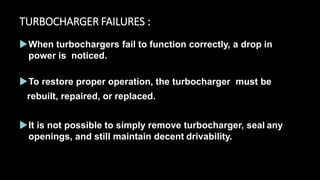 TURBOCHARGER FAILURES :
When turbochargers fail to function correctly, a drop in
power is noticed.
To restore proper operation, the turbocharger must be
rebuilt, repaired, or replaced.
It is not possible to simply remove turbocharger, seal any
openings, and still maintain decent drivability.
 