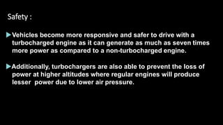 Safety :
Vehicles become more responsive and safer to drive with a
turbocharged engine as it can generate as much as seven times
more power as compared to a non-turbocharged engine.
Additionally, turbochargers are also able to prevent the loss of
power at higher altitudes where regular engines will produce
lesser power due to lower air pressure.
 