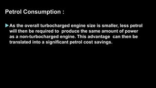 Petrol Consumption :
As the overall turbocharged engine size is smaller, less petrol
will then be required to produce the same amount of power
as a non-turbocharged engine. This advantage can then be
translated into a significant petrol cost savings.
 