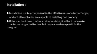 Installation :
Installation is a key component in the effectiveness of a turbocharger,
and not all mechanics are capable of installing one properly
If the mechanic even makes a minor mistake, it will not only make
the turbocharger ineffective, but may cause damage within the
engine.
 