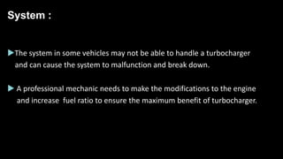 System :
The system in some vehicles may not be able to handle a turbocharger
and can cause the system to malfunction and break down.
 A professional mechanic needs to make the modifications to the engine
and increase fuel ratio to ensure the maximum benefit of turbocharger.
 